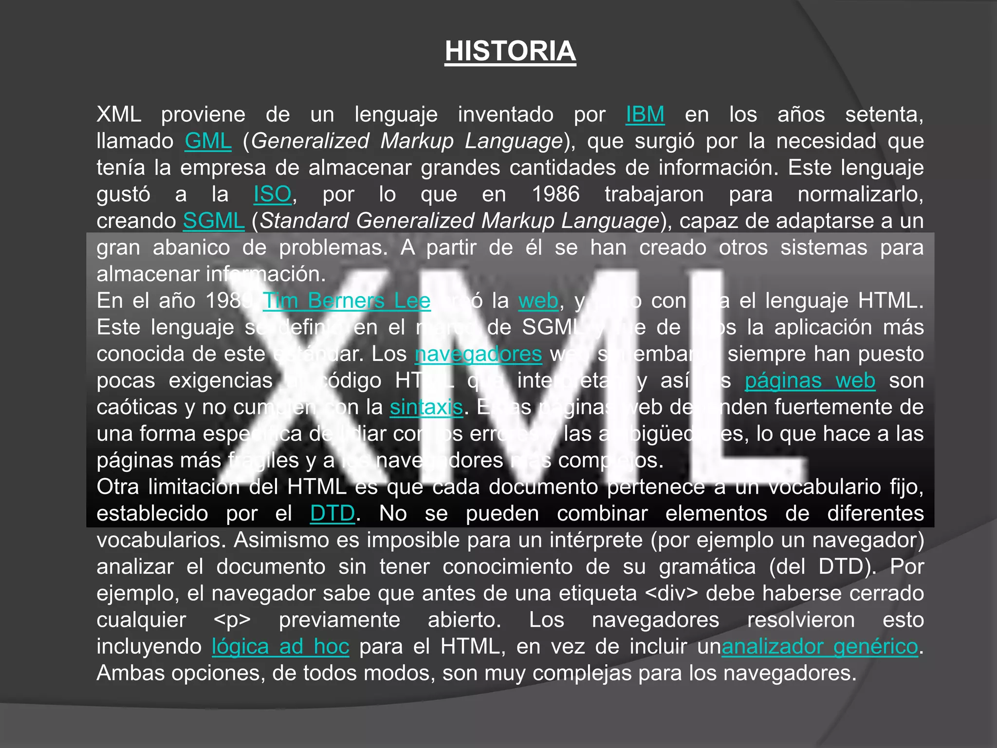 HISTORIA

XML proviene de un lenguaje inventado por IBM en los años setenta,
llamado GML (Generalized Markup Language), que surgió por la necesidad que
tenía la empresa de almacenar grandes cantidades de información. Este lenguaje
gustó a la ISO, por lo que en 1986 trabajaron para normalizarlo,
creando SGML (Standard Generalized Markup Language), capaz de adaptarse a un
gran abanico de problemas. A partir de él se han creado otros sistemas para
almacenar información.
En el año 1989 Tim Berners Lee creó la web, y junto con ella el lenguaje HTML.
Este lenguaje se definió en el marco de SGML y fue de lejos la aplicación más
conocida de este estándar. Los navegadores web sin embargo siempre han puesto
pocas exigencias al código HTML que interpretan y así las páginas web son
caóticas y no cumplen con la sintaxis. Estas páginas web dependen fuertemente de
una forma específica de lidiar con los errores y las ambigüedades, lo que hace a las
páginas más frágiles y a los navegadores más complejos.
Otra limitación del HTML es que cada documento pertenece a un vocabulario fijo,
establecido por el DTD. No se pueden combinar elementos de diferentes
vocabularios. Asimismo es imposible para un intérprete (por ejemplo un navegador)
analizar el documento sin tener conocimiento de su gramática (del DTD). Por
ejemplo, el navegador sabe que antes de una etiqueta <div> debe haberse cerrado
cualquier <p> previamente abierto. Los navegadores resolvieron esto
incluyendo lógica ad hoc para el HTML, en vez de incluir unanalizador genérico.
Ambas opciones, de todos modos, son muy complejas para los navegadores.
 