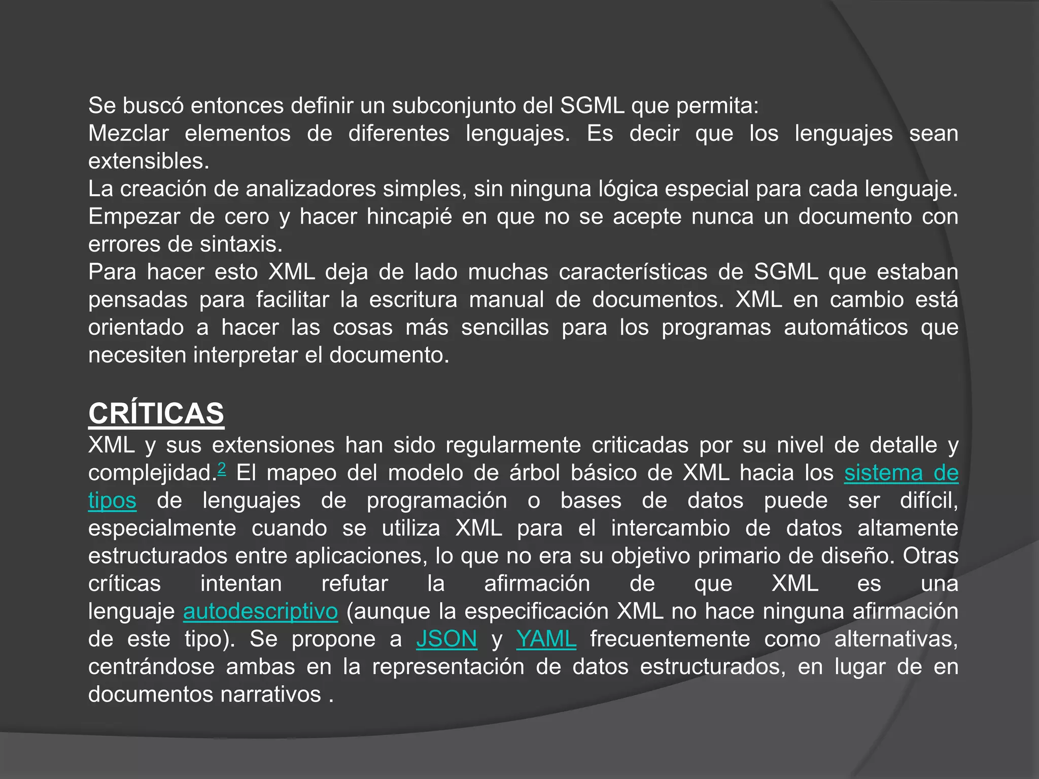 Se buscó entonces definir un subconjunto del SGML que permita:
Mezclar elementos de diferentes lenguajes. Es decir que los lenguajes sean
extensibles.
La creación de analizadores simples, sin ninguna lógica especial para cada lenguaje.
Empezar de cero y hacer hincapié en que no se acepte nunca un documento con
errores de sintaxis.
Para hacer esto XML deja de lado muchas características de SGML que estaban
pensadas para facilitar la escritura manual de documentos. XML en cambio está
orientado a hacer las cosas más sencillas para los programas automáticos que
necesiten interpretar el documento.

CRÍTICAS
XML y sus extensiones han sido regularmente criticadas por su nivel de detalle y
complejidad.2 El mapeo del modelo de árbol básico de XML hacia los sistema de
tipos de lenguajes de programación o bases de datos puede ser difícil,
especialmente cuando se utiliza XML para el intercambio de datos altamente
estructurados entre aplicaciones, lo que no era su objetivo primario de diseño. Otras
críticas   intentan    refutar   la    afirmación   de      que    XML      es   una
lenguaje autodescriptivo (aunque la especificación XML no hace ninguna afirmación
de este tipo). Se propone a JSON y YAML frecuentemente como alternativas,
centrándose ambas en la representación de datos estructurados, en lugar de en
documentos narrativos .
 