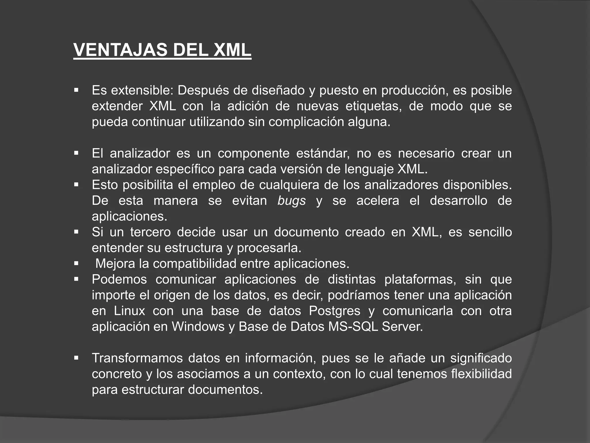 VENTAJAS DEL XML

 Es extensible: Después de diseñado y puesto en producción, es posible
  extender XML con la adición de nuevas etiquetas, de modo que se
  pueda continuar utilizando sin complicación alguna.

 El analizador es un componente estándar, no es necesario crear un
  analizador específico para cada versión de lenguaje XML.
 Esto posibilita el empleo de cualquiera de los analizadores disponibles.
  De esta manera se evitan bugs y se acelera el desarrollo de
  aplicaciones.
 Si un tercero decide usar un documento creado en XML, es sencillo
  entender su estructura y procesarla.
 Mejora la compatibilidad entre aplicaciones.
 Podemos comunicar aplicaciones de distintas plataformas, sin que
  importe el origen de los datos, es decir, podríamos tener una aplicación
  en Linux con una base de datos Postgres y comunicarla con otra
  aplicación en Windows y Base de Datos MS-SQL Server.

 Transformamos datos en información, pues se le añade un significado
  concreto y los asociamos a un contexto, con lo cual tenemos flexibilidad
  para estructurar documentos.
 