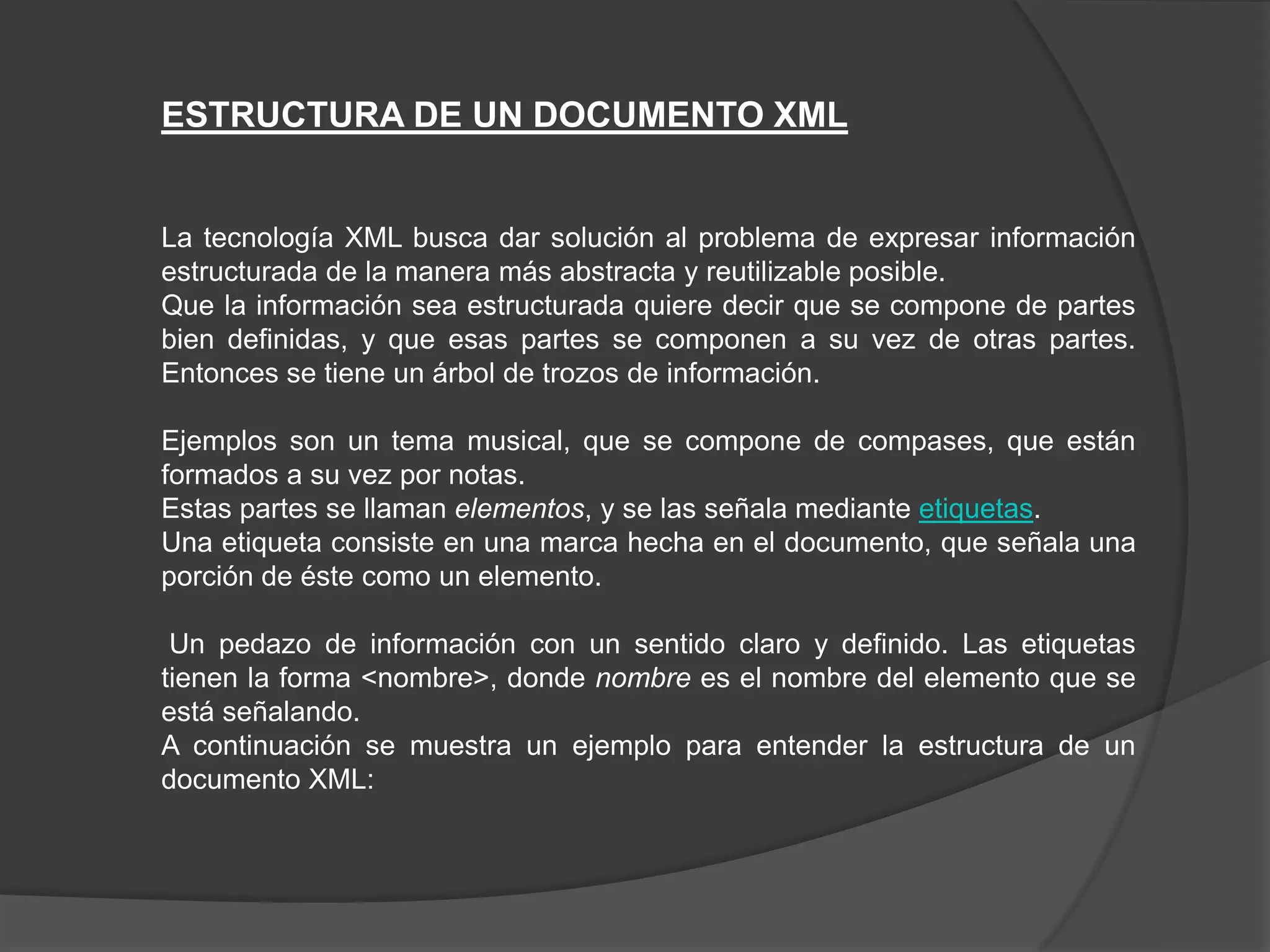 ESTRUCTURA DE UN DOCUMENTO XML


La tecnología XML busca dar solución al problema de expresar información
estructurada de la manera más abstracta y reutilizable posible.
Que la información sea estructurada quiere decir que se compone de partes
bien definidas, y que esas partes se componen a su vez de otras partes.
Entonces se tiene un árbol de trozos de información.

Ejemplos son un tema musical, que se compone de compases, que están
formados a su vez por notas.
Estas partes se llaman elementos, y se las señala mediante etiquetas.
Una etiqueta consiste en una marca hecha en el documento, que señala una
porción de éste como un elemento.

 Un pedazo de información con un sentido claro y definido. Las etiquetas
tienen la forma <nombre>, donde nombre es el nombre del elemento que se
está señalando.
A continuación se muestra un ejemplo para entender la estructura de un
documento XML:
 
