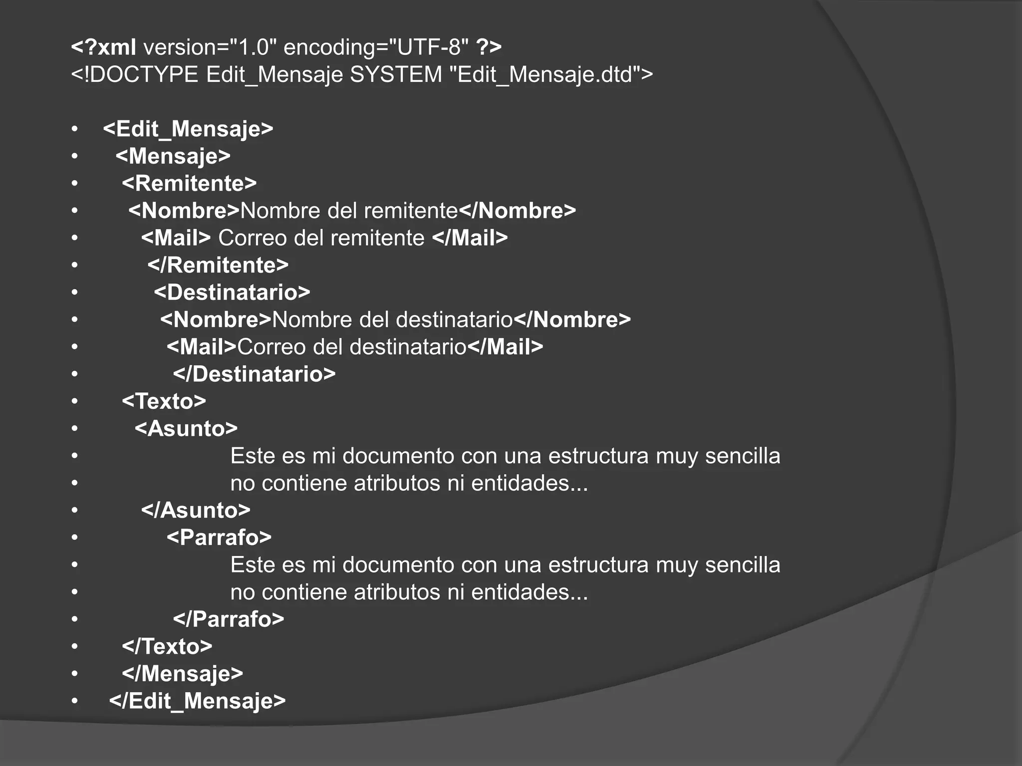 <?xml version="1.0" encoding="UTF-8" ?>
<!DOCTYPE Edit_Mensaje SYSTEM "Edit_Mensaje.dtd">

•   <Edit_Mensaje>
•    <Mensaje>
•    <Remitente>
•     <Nombre>Nombre del remitente</Nombre>
•      <Mail> Correo del remitente </Mail>
•      </Remitente>
•       <Destinatario>
•        <Nombre>Nombre del destinatario</Nombre>
•         <Mail>Correo del destinatario</Mail>
•         </Destinatario>
•    <Texto>
•     <Asunto>
•              Este es mi documento con una estructura muy sencilla
•              no contiene atributos ni entidades...
•      </Asunto>
•         <Parrafo>
•              Este es mi documento con una estructura muy sencilla
•              no contiene atributos ni entidades...
•         </Parrafo>
•    </Texto>
•    </Mensaje>
•   </Edit_Mensaje>
 