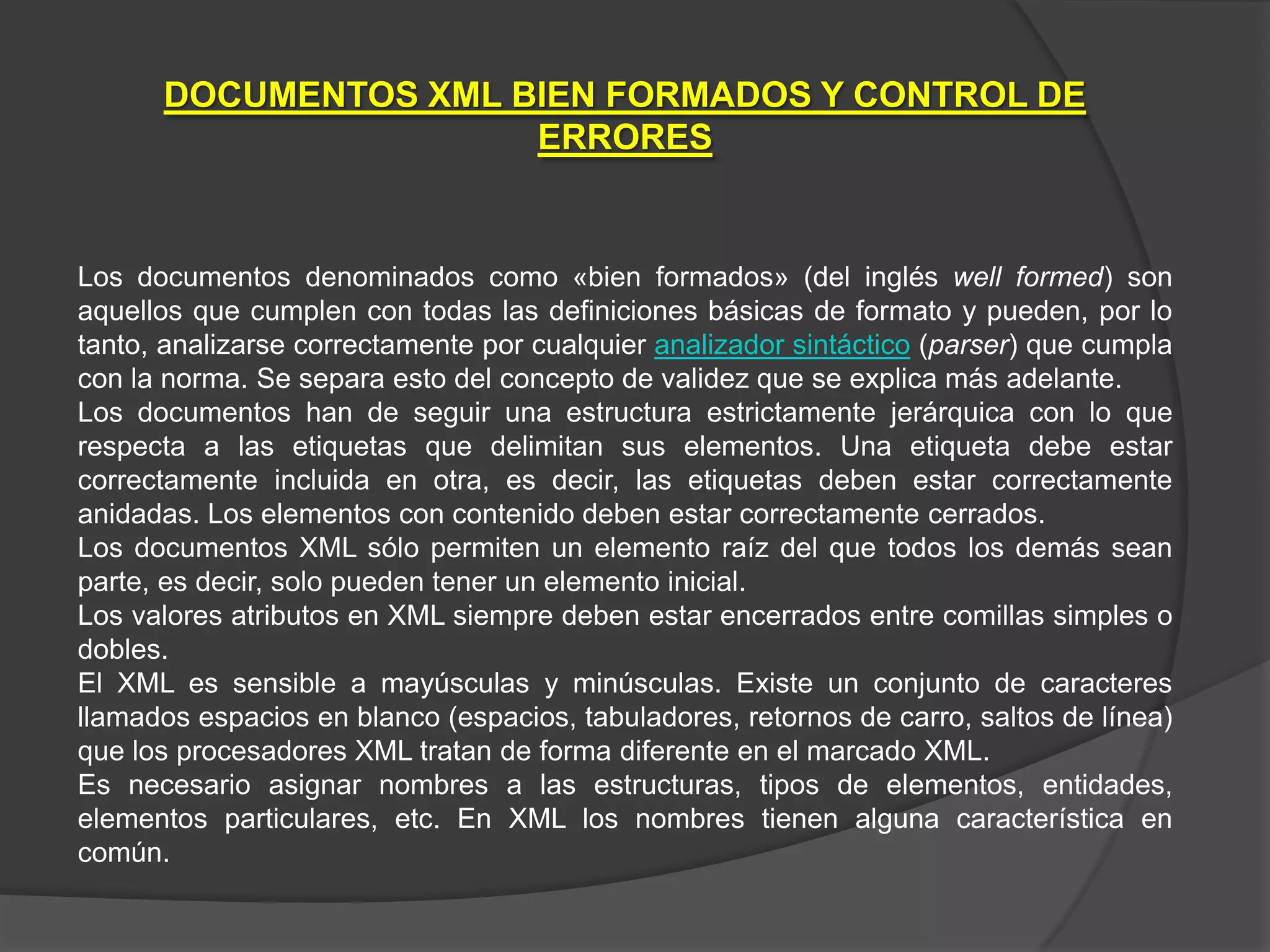 DOCUMENTOS XML BIEN FORMADOS Y CONTROL DE
                      ERRORES


Los documentos denominados como «bien formados» (del inglés well formed) son
aquellos que cumplen con todas las definiciones básicas de formato y pueden, por lo
tanto, analizarse correctamente por cualquier analizador sintáctico (parser) que cumpla
con la norma. Se separa esto del concepto de validez que se explica más adelante.
Los documentos han de seguir una estructura estrictamente jerárquica con lo que
respecta a las etiquetas que delimitan sus elementos. Una etiqueta debe estar
correctamente incluida en otra, es decir, las etiquetas deben estar correctamente
anidadas. Los elementos con contenido deben estar correctamente cerrados.
Los documentos XML sólo permiten un elemento raíz del que todos los demás sean
parte, es decir, solo pueden tener un elemento inicial.
Los valores atributos en XML siempre deben estar encerrados entre comillas simples o
dobles.
El XML es sensible a mayúsculas y minúsculas. Existe un conjunto de caracteres
llamados espacios en blanco (espacios, tabuladores, retornos de carro, saltos de línea)
que los procesadores XML tratan de forma diferente en el marcado XML.
Es necesario asignar nombres a las estructuras, tipos de elementos, entidades,
elementos particulares, etc. En XML los nombres tienen alguna característica en
común.
 