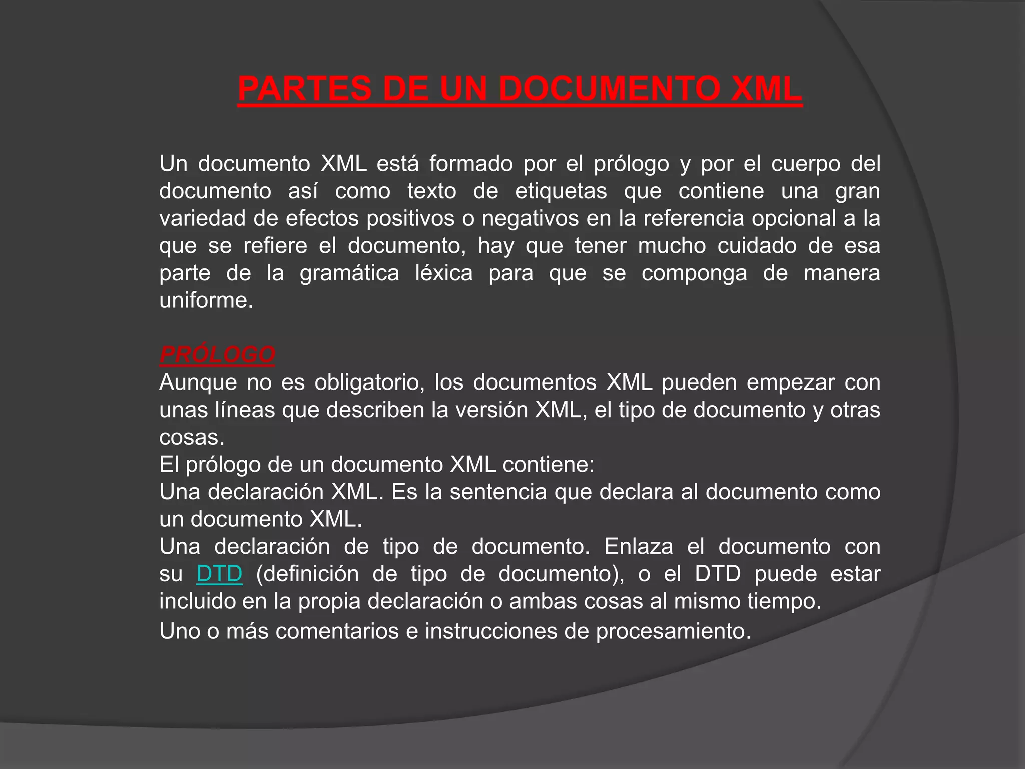 PARTES DE UN DOCUMENTO XML

Un documento XML está formado por el prólogo y por el cuerpo del
documento así como texto de etiquetas que contiene una gran
variedad de efectos positivos o negativos en la referencia opcional a la
que se refiere el documento, hay que tener mucho cuidado de esa
parte de la gramática léxica para que se componga de manera
uniforme.

PRÓLOGO
Aunque no es obligatorio, los documentos XML pueden empezar con
unas líneas que describen la versión XML, el tipo de documento y otras
cosas.
El prólogo de un documento XML contiene:
Una declaración XML. Es la sentencia que declara al documento como
un documento XML.
Una declaración de tipo de documento. Enlaza el documento con
su DTD (definición de tipo de documento), o el DTD puede estar
incluido en la propia declaración o ambas cosas al mismo tiempo.
Uno o más comentarios e instrucciones de procesamiento.
 