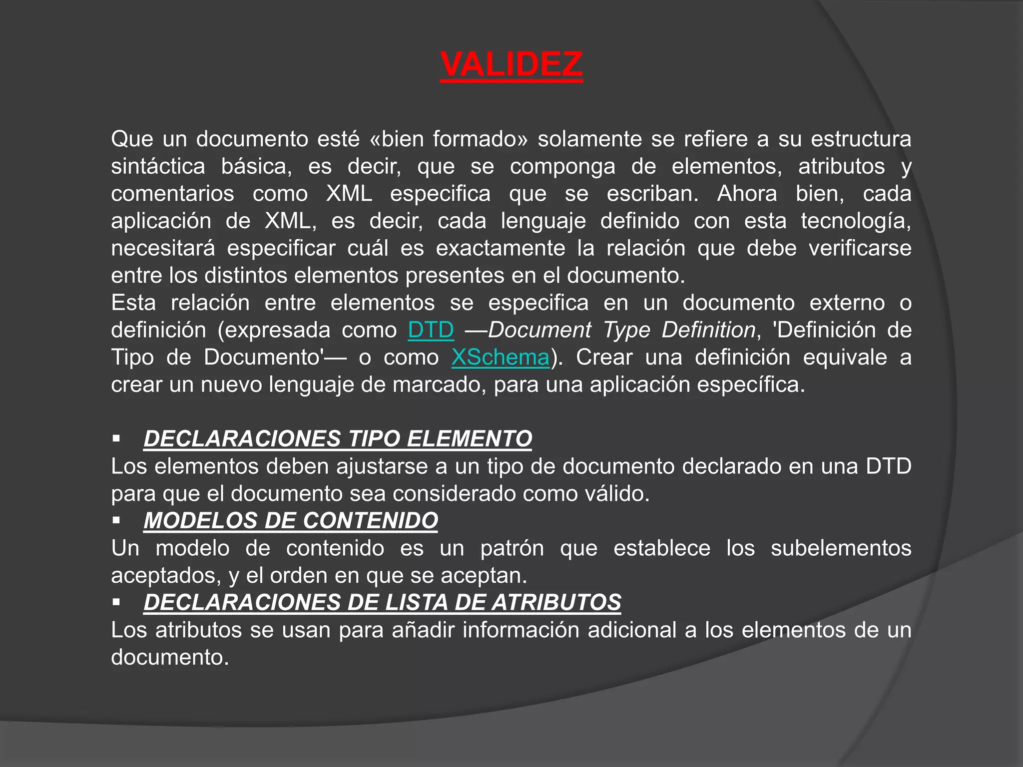 VALIDEZ

Que un documento esté «bien formado» solamente se refiere a su estructura
sintáctica básica, es decir, que se componga de elementos, atributos y
comentarios como XML especifica que se escriban. Ahora bien, cada
aplicación de XML, es decir, cada lenguaje definido con esta tecnología,
necesitará especificar cuál es exactamente la relación que debe verificarse
entre los distintos elementos presentes en el documento.
Esta relación entre elementos se especifica en un documento externo o
definición (expresada como DTD —Document Type Definition, 'Definición de
Tipo de Documento'— o como XSchema). Crear una definición equivale a
crear un nuevo lenguaje de marcado, para una aplicación específica.

 DECLARACIONES TIPO ELEMENTO
Los elementos deben ajustarse a un tipo de documento declarado en una DTD
para que el documento sea considerado como válido.
 MODELOS DE CONTENIDO
Un modelo de contenido es un patrón que establece los subelementos
aceptados, y el orden en que se aceptan.
 DECLARACIONES DE LISTA DE ATRIBUTOS
Los atributos se usan para añadir información adicional a los elementos de un
documento.
 