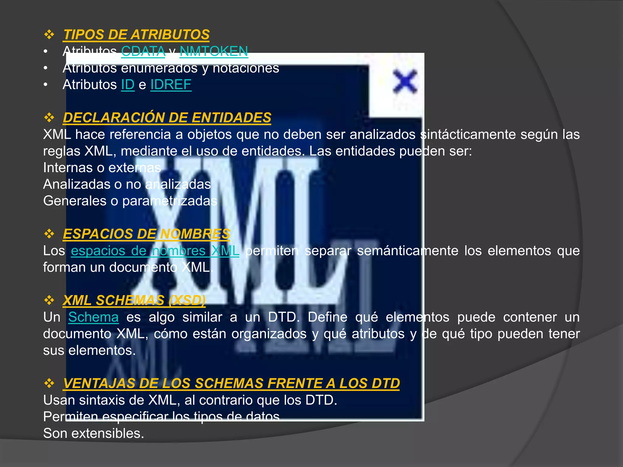    TIPOS DE ATRIBUTOS
•   Atributos CDATA y NMTOKEN
•   Atributos enumerados y notaciones
•   Atributos ID e IDREF

 DECLARACIÓN DE ENTIDADES
XML hace referencia a objetos que no deben ser analizados sintácticamente según las
reglas XML, mediante el uso de entidades. Las entidades pueden ser:
Internas o externas
Analizadas o no analizadas
Generales o parametrizadas

 ESPACIOS DE NOMBRES
Los espacios de nombres XML permiten separar semánticamente los elementos que
forman un documento XML.

 XML SCHEMAS (XSD)
Un Schema es algo similar a un DTD. Define qué elementos puede contener un
documento XML, cómo están organizados y qué atributos y de qué tipo pueden tener
sus elementos.

 VENTAJAS DE LOS SCHEMAS FRENTE A LOS DTD
Usan sintaxis de XML, al contrario que los DTD.
Permiten especificar los tipos de datos.
Son extensibles.
 