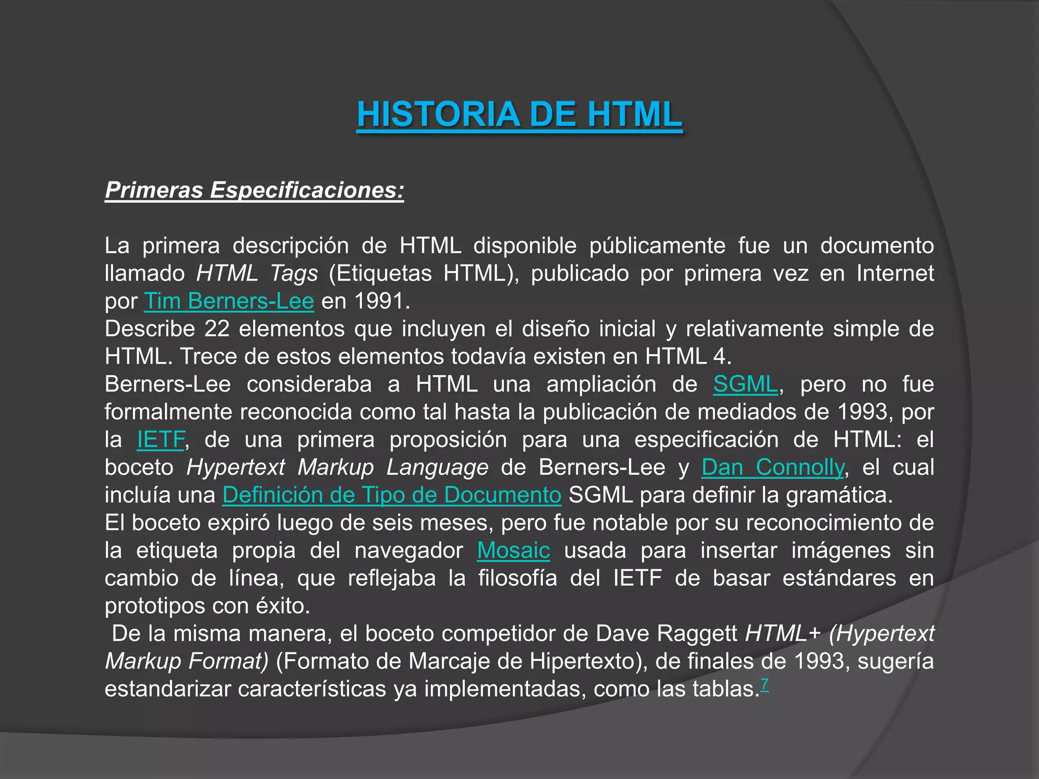 HISTORIA DE HTML

Primeras Especificaciones:

La primera descripción de HTML disponible públicamente fue un documento
llamado HTML Tags (Etiquetas HTML), publicado por primera vez en Internet
por Tim Berners-Lee en 1991.
Describe 22 elementos que incluyen el diseño inicial y relativamente simple de
HTML. Trece de estos elementos todavía existen en HTML 4.
Berners-Lee consideraba a HTML una ampliación de SGML, pero no fue
formalmente reconocida como tal hasta la publicación de mediados de 1993, por
la IETF, de una primera proposición para una especificación de HTML: el
boceto Hypertext Markup Language de Berners-Lee y Dan Connolly, el cual
incluía una Definición de Tipo de Documento SGML para definir la gramática.
El boceto expiró luego de seis meses, pero fue notable por su reconocimiento de
la etiqueta propia del navegador Mosaic usada para insertar imágenes sin
cambio de línea, que reflejaba la filosofía del IETF de basar estándares en
prototipos con éxito.
 De la misma manera, el boceto competidor de Dave Raggett HTML+ (Hypertext
Markup Format) (Formato de Marcaje de Hipertexto), de finales de 1993, sugería
estandarizar características ya implementadas, como las tablas.7
 