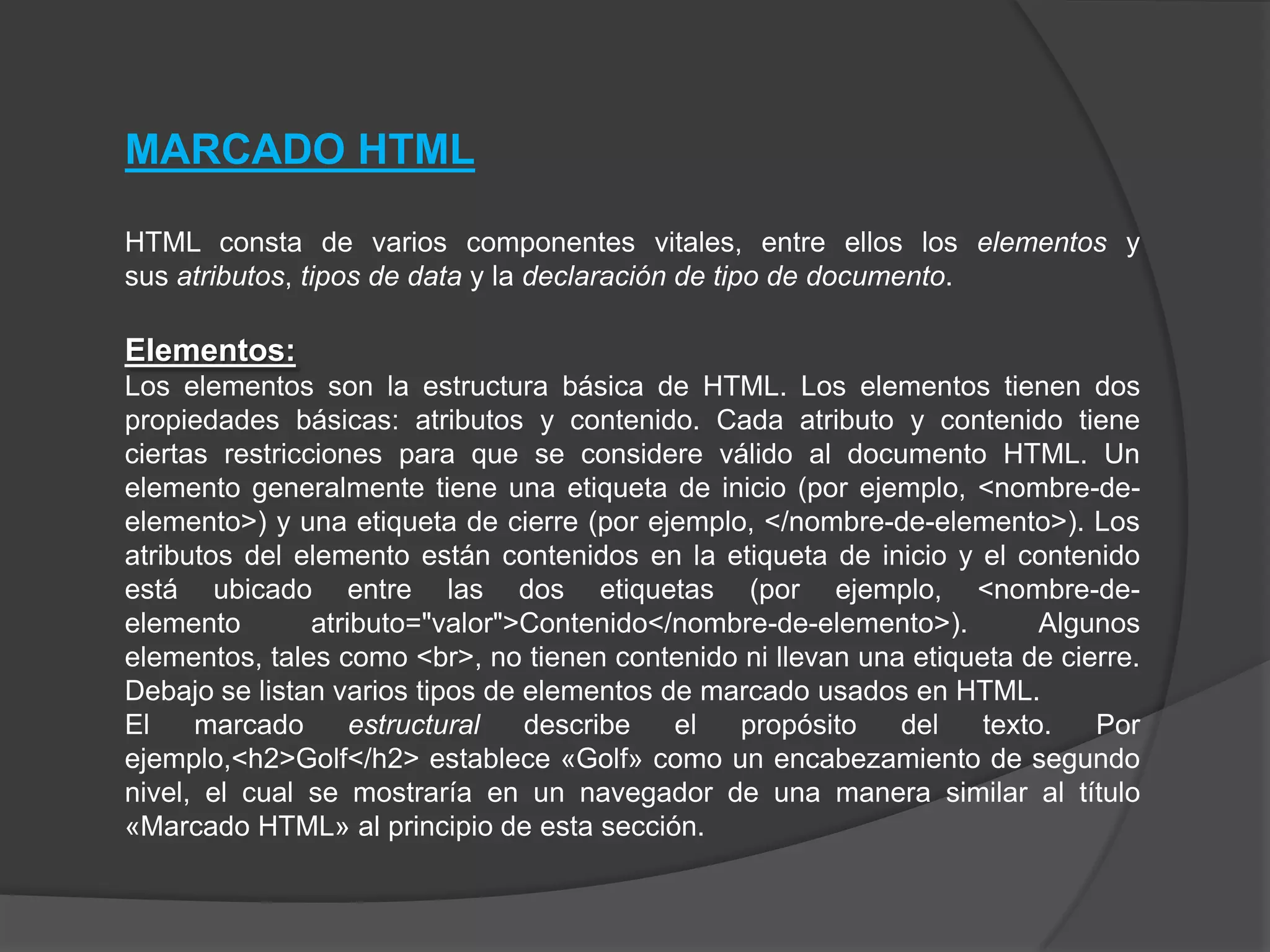 MARCADO HTML

HTML consta de varios componentes vitales, entre ellos los elementos y
sus atributos, tipos de data y la declaración de tipo de documento.

Elementos:
Los elementos son la estructura básica de HTML. Los elementos tienen dos
propiedades básicas: atributos y contenido. Cada atributo y contenido tiene
ciertas restricciones para que se considere válido al documento HTML. Un
elemento generalmente tiene una etiqueta de inicio (por ejemplo, <nombre-de-
elemento>) y una etiqueta de cierre (por ejemplo, </nombre-de-elemento>). Los
atributos del elemento están contenidos en la etiqueta de inicio y el contenido
está ubicado entre las dos etiquetas (por ejemplo, <nombre-de-
elemento        atributo="valor">Contenido</nombre-de-elemento>).        Algunos
elementos, tales como <br>, no tienen contenido ni llevan una etiqueta de cierre.
Debajo se listan varios tipos de elementos de marcado usados en HTML.
El    marcado       estructural  describe   el  propósito    del    texto.   Por
ejemplo,<h2>Golf</h2> establece «Golf» como un encabezamiento de segundo
nivel, el cual se mostraría en un navegador de una manera similar al título
«Marcado HTML» al principio de esta sección.
 