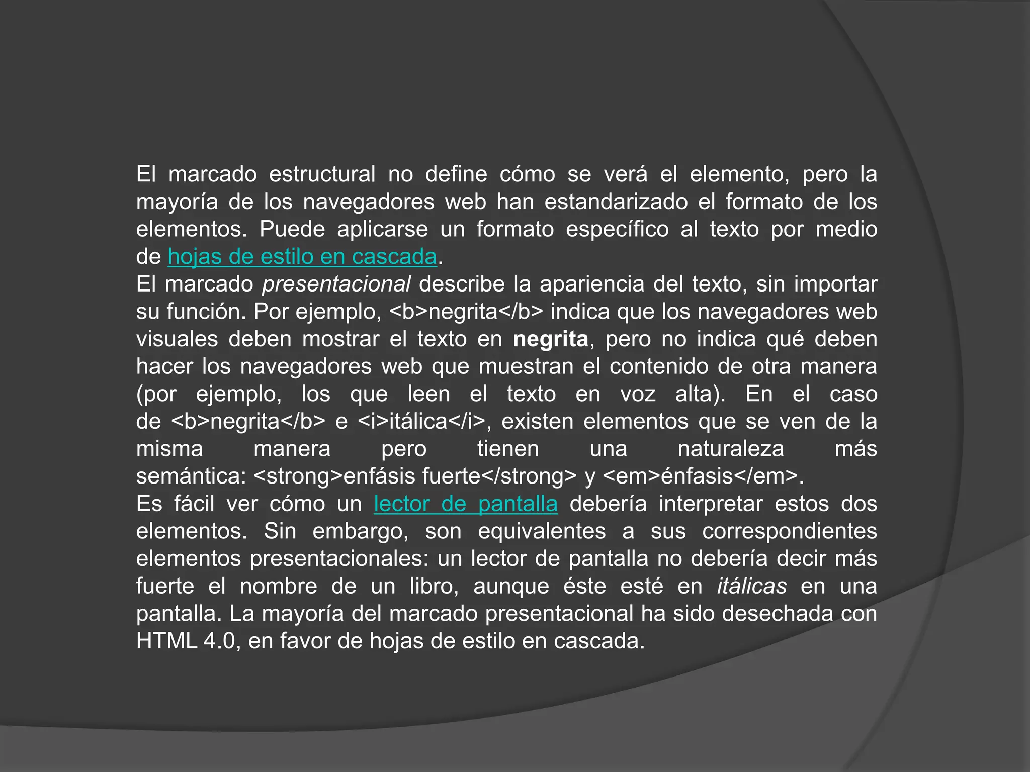 El marcado estructural no define cómo se verá el elemento, pero la
mayoría de los navegadores web han estandarizado el formato de los
elementos. Puede aplicarse un formato específico al texto por medio
de hojas de estilo en cascada.
El marcado presentacional describe la apariencia del texto, sin importar
su función. Por ejemplo, <b>negrita</b> indica que los navegadores web
visuales deben mostrar el texto en negrita, pero no indica qué deben
hacer los navegadores web que muestran el contenido de otra manera
(por ejemplo, los que leen el texto en voz alta). En el caso
de <b>negrita</b> e <i>itálica</i>, existen elementos que se ven de la
misma       manera      pero     tienen     una      naturaleza    más
semántica: <strong>enfásis fuerte</strong> y <em>énfasis</em>.
Es fácil ver cómo un lector de pantalla debería interpretar estos dos
elementos. Sin embargo, son equivalentes a sus correspondientes
elementos presentacionales: un lector de pantalla no debería decir más
fuerte el nombre de un libro, aunque éste esté en itálicas en una
pantalla. La mayoría del marcado presentacional ha sido desechada con
HTML 4.0, en favor de hojas de estilo en cascada.
 