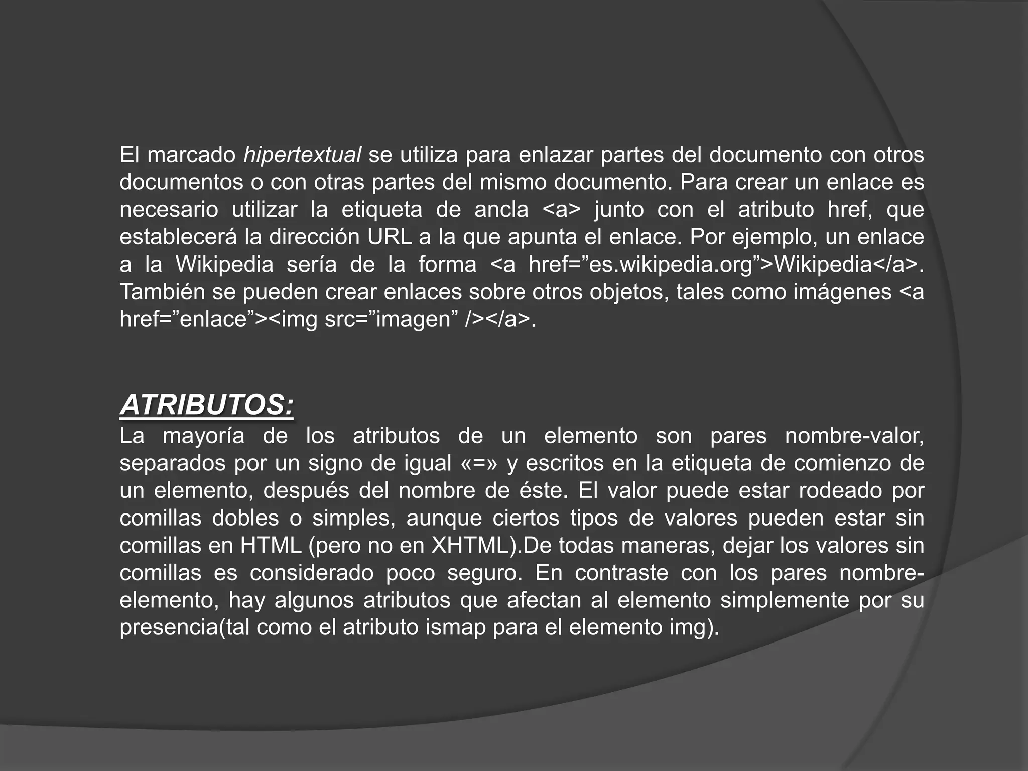 El marcado hipertextual se utiliza para enlazar partes del documento con otros
documentos o con otras partes del mismo documento. Para crear un enlace es
necesario utilizar la etiqueta de ancla <a> junto con el atributo href, que
establecerá la dirección URL a la que apunta el enlace. Por ejemplo, un enlace
a la Wikipedia sería de la forma <a href=”es.wikipedia.org”>Wikipedia</a>.
También se pueden crear enlaces sobre otros objetos, tales como imágenes <a
href=”enlace”><img src=”imagen” /></a>.


ATRIBUTOS:
La mayoría de los atributos de un elemento son pares nombre-valor,
separados por un signo de igual «=» y escritos en la etiqueta de comienzo de
un elemento, después del nombre de éste. El valor puede estar rodeado por
comillas dobles o simples, aunque ciertos tipos de valores pueden estar sin
comillas en HTML (pero no en XHTML).De todas maneras, dejar los valores sin
comillas es considerado poco seguro. En contraste con los pares nombre-
elemento, hay algunos atributos que afectan al elemento simplemente por su
presencia(tal como el atributo ismap para el elemento img).
 