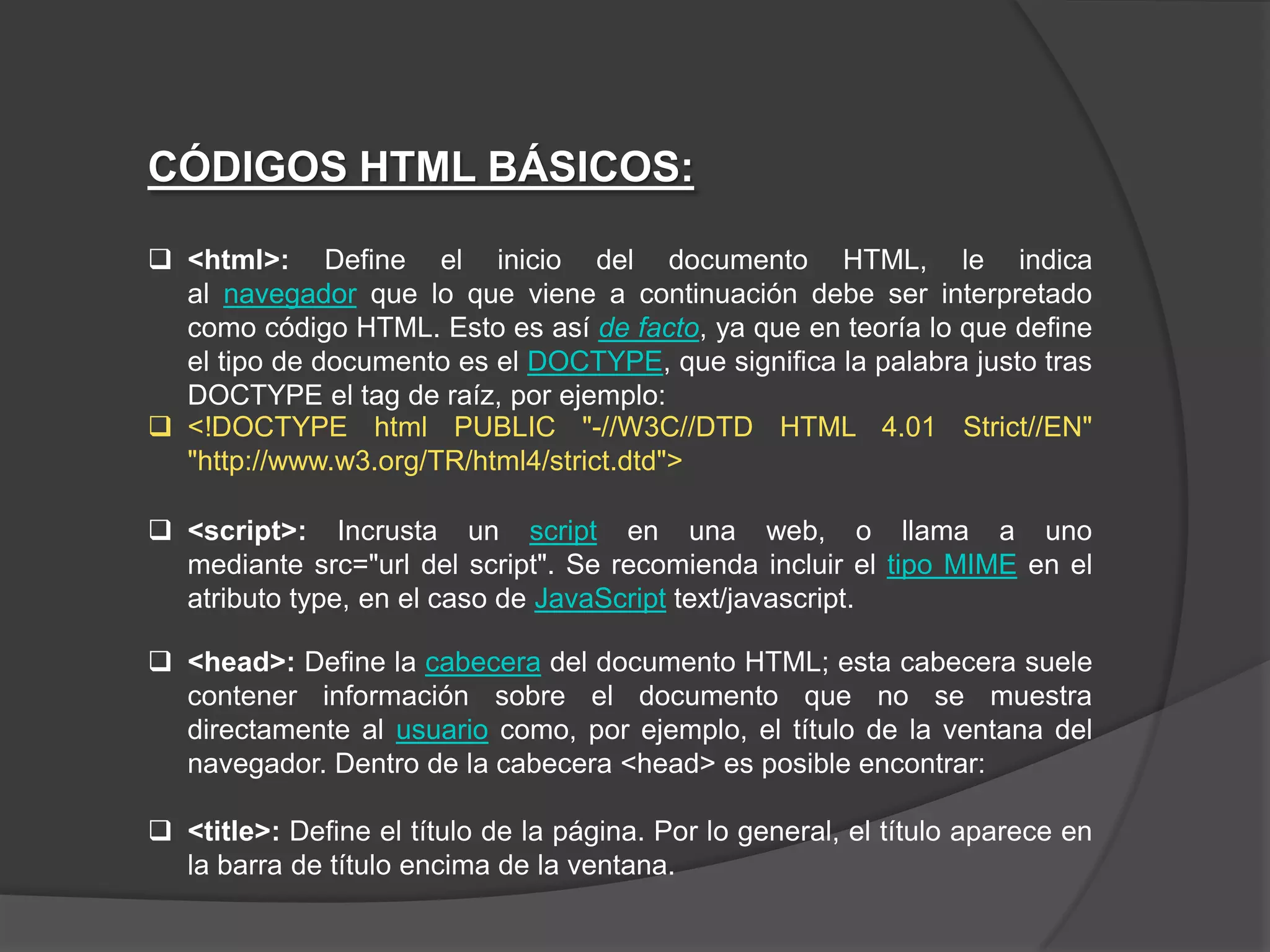CÓDIGOS HTML BÁSICOS:

 <html>: Define el inicio del documento HTML, le indica
  al navegador que lo que viene a continuación debe ser interpretado
  como código HTML. Esto es así de facto, ya que en teoría lo que define
  el tipo de documento es el DOCTYPE, que significa la palabra justo tras
  DOCTYPE el tag de raíz, por ejemplo:
 <!DOCTYPE html PUBLIC "-//W3C//DTD HTML 4.01 Strict//EN"
  "http://www.w3.org/TR/html4/strict.dtd">

 <script>: Incrusta un script en una web, o llama a uno
  mediante src="url del script". Se recomienda incluir el tipo MIME en el
  atributo type, en el caso de JavaScript text/javascript.

 <head>: Define la cabecera del documento HTML; esta cabecera suele
  contener información sobre el documento que no se muestra
  directamente al usuario como, por ejemplo, el título de la ventana del
  navegador. Dentro de la cabecera <head> es posible encontrar:

 <title>: Define el título de la página. Por lo general, el título aparece en
  la barra de título encima de la ventana.
 