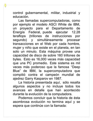 control gubernamental, militar, industrial y
educación.
Las llamadas supercomputadoras, como
por ejemplo el modelo ASCI White de IBM,
un proyecto para el Departamento de
Energía Federal, puede ejecutar 12.28
teraflops (trillones de instrucciones por
segundo) y simultáneamente procesar
transacciones en el Web por cada hombre,
mujer y niño que existe en el planeta, en tan
solo un minuto. Esta máquina provee una
capacidad de disco de sobre 160 trillones de
bytes. Esto es 16,000 veces más capacidad
que una PC promedio. Este sistema es mil
veces más poderoso que la famosa “Deep
Blue” de IBM, la supercomputadora que
compitió contra el campeón mundial de
ajedrez Garry Kasparov en 1987.
La historia presentada aquí, sólo resalta
algunos aspectos y no incluye todos los
avances en detalle que han acontecido
durante la evolución de la computadora.
Podemos concluir que la historia de ésta
asombrosa evolución no termina aquí y se
espera que continúe con la llamada:
 