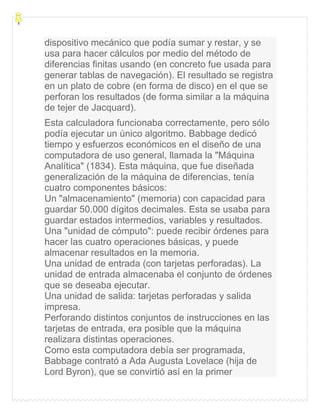 dispositivo mecánico que podía sumar y restar, y se
usa para hacer cálculos por medio del método de
diferencias finitas usando (en concreto fue usada para
generar tablas de navegación). El resultado se registra
en un plato de cobre (en forma de disco) en el que se
perforan los resultados (de forma similar a la máquina
de tejer de Jacquard).
Esta calculadora funcionaba correctamente, pero sólo
podía ejecutar un único algoritmo. Babbage dedicó
tiempo y esfuerzos económicos en el diseño de una
computadora de uso general, llamada la "Máquina
Analítica" (1834). Esta máquina, que fue diseñada
generalización de la máquina de diferencias, tenía
cuatro componentes básicos:
Un "almacenamiento" (memoria) con capacidad para
guardar 50.000 dígitos decimales. Esta se usaba para
guardar estados intermedios, variables y resultados.
Una "unidad de cómputo": puede recibir órdenes para
hacer las cuatro operaciones básicas, y puede
almacenar resultados en la memoria.
Una unidad de entrada (con tarjetas perforadas). La
unidad de entrada almacenaba el conjunto de órdenes
que se deseaba ejecutar.
Una unidad de salida: tarjetas perforadas y salida
impresa.
Perforando distintos conjuntos de instrucciones en las
tarjetas de entrada, era posible que la máquina
realizara distintas operaciones.
Como esta computadora debía ser programada,
Babbage contrató a Ada Augusta Lovelace (hija de
Lord Byron), que se convirtió así en la primer
 