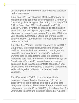 utilizado posteriormente en el tubo de rayos catódicos
de los televisores.
En el año 1911, la Tabulating Machine Company de
Hollerith se une con otras dos compañías, y forman la
Calculating, Tabulating and Recording Company (CTR
& Co.). En el año 1919, dos físicos de los EE.UU.,
Eccles y Jordan, inventan el circuito de conmutación
electrónica llamado flip-flop, que sería crítico para los
sistemas de cómputo electrónico. En el año 1920, a su
vez, el checo Karel Cepel utiliza por primera vez la
palabra "Robot" (que significa "Trabajo obligatorio") en
una obra de teatro.
En 1924, T.J. Watson. cambia el nombre de la CRT &
Co. por IBM (International Business Machines). En
1928 se usan osciladores de cuarzo para lograr alta
precisión en mecanismos de medición de tiempo.
Durante esta década retoma vigor el desarrollo de
máquinas para realizar cálculos. Hartree construyó un
"analizador diferencial", que usaba como principio
básico un disco rotando en contacto con otro. A una
velocidad de motor constante, la distancia transcurrida
sería la integral en el tiempo de la relación de
variación.
En 1930, en el MIT (EE.UU.), Vannevar Bush
construye otro analizador diferencial. Este era un
dispositivo electromecánico que podía usarse para
integrar ecuaciones diferenciales. La precisión de esta
máquina no era alta (5 en 10.000), y tomaba entre 10 y
20 minutos integrar una ecuación promedio. A pesar
 