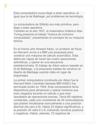 Esta computadora nunca llegó a estar operativa, al
igual que la de Babbage, por problemas de tecnología.
La computadora de Stibbitz era más primitiva, pero
llegó a estar operativa.
También en el año 1937, el matemático británico Alan
Turing presenta el trabajo "Acerca de números
computables", presentando el concepto de su máquina
teórica.
En el mismo año Howard Aiken, un profesor de física
en Harvard, envía a a IBM una propuesta para
construir una máquina de cálculo automático. Esta
debía ser capaz de hacer las cuatro operaciones
aritméticas, y operar en una secuencia
predeterminada. El trabajo de Aiken estuvo basado en
el de Babbage, y la propuesta trataba de construir el
diseño de Babbage usando relés en lugar de
engranajes.
La primer computadora construida por Aiken fue la
Harvard Mark I (también llamada IBM ASSC) fue
terminada recién en 1944. Esta computadora tenía
dispositivos para almacenar y operar números que
eran cargados durante un cálculo o que eran
resultados de operaciones previas. Tenía 60 registros
constantes, cada uno consistente de 24 conmutadores
que podían inicializarse manualmente a una posición
decimal (de cero a 9). Había 23 dígitos significativos, y
la posición 24 valía 0 o 9, indicando números positivos
o negativos. Había, además, 72 registros de
 