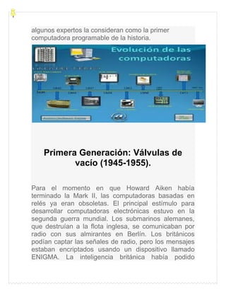 algunos expertos la consideran como la primer
computadora programable de la historia.
Primera Generación: Válvulas de
vacío (1945-1955).
Para el momento en que Howard Aiken había
terminado la Mark II, las computadoras basadas en
relés ya eran obsoletas. El principal estímulo para
desarrollar computadoras electrónicas estuvo en la
segunda guerra mundial. Los submarinos alemanes,
que destruían a la flota inglesa, se comunicaban por
radio con sus almirantes en Berlín. Los británicos
podían captar las señales de radio, pero los mensajes
estaban encriptados usando un dispositivo llamado
ENIGMA. La inteligencia británica había podido
 