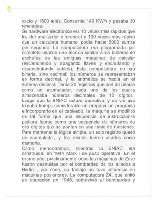 vacío y 1500 relés. Consumía 140 KW/h y pesaba 30
toneladas.
Su hardware electrónico era 10 veces más rápidos que
los del analizador diferencial y 100 veces más rápido
que un calculista humano: podía hacer 5000 sumas
por segundo. La computadora era programada por
completo usando una técnica similar a los tableros de
enchufes de las antiguas máquinas de calcular
(enciendiendo y apagando llaves y enchufando y
desenchufando cables). Esta computadora no era
binaria, sino decimal: los números se representaban
en forma decimal, y la aritmética se hacía en el
sistema decimal. Tenía 20 registros que podían usarse
como un acumulador, cada uno de los cuales
almacenaba números decimales de 10 dígitos.
Luego que la ENIAC estuvo operativa, y se vio que
tomaba tiempo considerable en preparar un programa
e incorporarlo en el cableado, la máquina se modificó
de tal forma que una secuencia de instrucciones
pudiera leerse como una secuencia de números de
dos dígitos que se ponían en una tabla de funciones.
Para mantener la lógica simple, un solo registro quedó
de acumulador, y los demás fueron usados como
memoria.
Como mencionamos, mientras la ENIAC era
construida, en 1944 Mark I se puso operativa. En el
mismo año, prácticamente todas las máquinas de Zuse
fueron destruidas por el bombardeo de los aliados a
Berlín , por ende, su trabajo no tuvo influencia en
máquinas posteriores. La computadora Z4, que entró
en operación en 1945, sobrevivió al bombardeo y
 