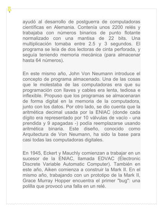 ayudó al desarrollo de postguerra de computadoras
científicas en Alemania. Contenía unos 2200 relés y
trabajaba con números binarios de punto flotante
normalizado con una mantisa de 22 bits. Una
multiplicación tomaba entre 2.5 y 3 segundos. El
programa se leía de dos lectoras de cinta perforada, y
seguía teniendo memoria mecánica (para almacenar
hasta 64 números).
En este mismo año, John Von Neumann introduce el
concepto de programa almacenado. Una de las cosas
que le molestaba de las computadoras era que su
programación con llaves y cables era lenta, tediosa e
inflexible. Propuso que los programas se almacenaran
de forma digital en la memoria de la computadora,
junto con los datos. Por otro lado, se dio cuenta que la
aritmética decimal usada por la ENIAC (donde cada
dígito era representado por 10 válvulas de vacío - una
prendida y 9 apagadas -) podía reemplazarse usando
aritmética binaria. Este diseño, conocido como
Arquitectura de Von Neumann, ha sido la base para
casi todas las computadoras digitales.
En 1945, Eckert y Mauchly comienzan a trabajar en un
sucesor de la ENIAC, llamada EDVAC (Electronic
Discrete Variable Automatic Computer). También en
este año, Aiken comienza a construir la Mark II. En el
mismo año, trabajando con un prototipo de la Mark II,
Grace Murray Hopper encuentra el primer "bug": una
polilla que provocó una falla en un relé.
 