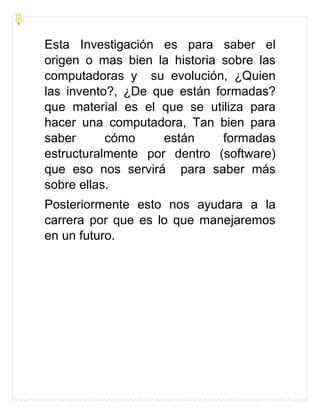 Esta Investigación es para saber el
origen o mas bien la historia sobre las
computadoras y su evolución, ¿Quien
las invento?, ¿De que están formadas?
que material es el que se utiliza para
hacer una computadora, Tan bien para
saber cómo están formadas
estructuralmente por dentro (software)
que eso nos servirá para saber más
sobre ellas.
Posteriormente esto nos ayudara a la
carrera por que es lo que manejaremos
en un futuro.
 