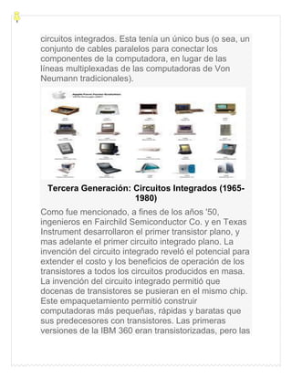 circuitos integrados. Esta tenía un único bus (o sea, un
conjunto de cables paralelos para conectar los
componentes de la computadora, en lugar de las
líneas multiplexadas de las computadoras de Von
Neumann tradicionales).
Tercera Generación: Circuitos Integrados (1965-
1980)
Como fue mencionado, a fines de los años '50,
ingenieros en Fairchild Semiconductor Co. y en Texas
Instrument desarrollaron el primer transistor plano, y
mas adelante el primer circuito integrado plano. La
invención del circuito integrado reveló el potencial para
extender el costo y los beneficios de operación de los
transistores a todos los circuitos producidos en masa.
La invención del circuito integrado permitió que
docenas de transistores se pusieran en el mismo chip.
Este empaquetamiento permitió construir
computadoras más pequeñas, rápidas y baratas que
sus predecesores con transistores. Las primeras
versiones de la IBM 360 eran transistorizadas, pero las
 