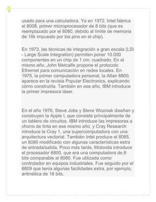 usado para una calculadora. Ya en 1972, Intel fabrica
el 8008, primer microprocesador de 8 bits (que es
reemplazado por el 8080, debido al límite de memoria
de 16k impuesto por los pins en el chip).
En 1973, las técnicas de integración a gran escala (LSI
- Large Scale Integration) permiten poner 10.000
componentes en un chip de 1 cm. cuadrado. En el
mismo año, John Metcalfe propone el protocolo
Ethernet para comunicación en redes locales. En
1975, la primer computadora personal, la Altair 8800,
aparece en la revista Popular Electronics, explicando
cómo construirla. También en ese año, IBM introduce
la primer impresora láser.
En el año 1976, Steve Jobs y Steve Wozniak diseñan y
construyen la Apple I, que consiste principalmente de
un tablero de circuitos. IBM introduce las impresoras a
chorro de tinta en ese mismo año, y Cray Research
introduce la Cray 1, una supercomputadora con una
arquitectura vectorial. También Intel produce el 8085,
un 8080 modificado con algunas características extra
de entrada/salida. Poco más tarde, Motorola introduce
el procesador 6800, que era una computadora de 8
bits comparable al 8080. Fue utilizada como
controlador en equipos industriales. Fue seguido por el
6809 que tenía algunas facilidades extra, por ejemplo,
aritmética de 16 bits.
 