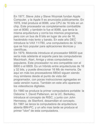 En 1977, Steve Jobs y Steve Wozniak fundan Apple
Computer, y la Apple II es anunciada públicamente. En
1978, Intel produce el 8086, una CPU de 16 bits en un
chip. Este procesador es completamente combatible
con el 8080, y también lo fue el 8088, que tenía la
misma arquitectura y corría los mismos programas,
pero con un bus de 8 bits en lugar de uno de 16,
haciéndolo más lento y barato. En este año DEC
introduce la VAX 11/780, una computadora de 32 bits
que se hizo popular para aplicaciones técnicas y
científicas.
En 1979, Motorola introduce el procesador 68000 que
sería más adelante el soporte para las computadoras
Macintosh, Atari, Amiga y otras computadoras
populares. Este procesador no era compatible con el
6800 o el 6809. Es un híbrido entre arquitecturas de 16
y 32 bits, y puede direccionar 16 Mb de memoria. De
aquí en más los procesadores 680x0 siguen siendo
muy similares desde el punto de vista del
programador, con pocas instrucciones agregadas en
cada versión nueva. También en este año aparecen
los videodiscos digitales.
En 1980 se produce la primer computadora portable: la
Osborne 1. David Patterson, en la UC. Berkeley,
introduce el concepto de RISC, y junto con John
Hennessy, de Stanford, desarrollan el concepto.
En 1981 se lanza la computadora de arquitectura
abierta IBM-PC, y un año mas tarde se produce el
primer "clon" de esta computadora.
 