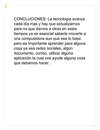 CONCLUCIONES: La tecnología avanza
cada día mas y hay que actualizarnos
para no que darnos a otras en estos
tiempos ya es esencial saberle moverle a
una computadora aun que sea lo base
pero es Importante aprender para alguna
cosa ya sea redes sociales, algún
documento, correo, utilizar alguna
aplicación la cual nos ayude alguna cosa
que debamos hacer .
 