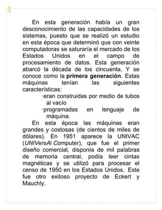 En esta generación había un gran
desconocimiento de las capacidades de los
sistemas, puesto que se realizó un estudio
en esta época que determinó que con veinte
computadoras se saturaría el mercado de los
Estados Unidos en el campo de
procesamiento de datos. Esta generación
abarcó la década de los cincuenta. Y se
conoce como la primera generación. Estas
máquinas tenían las siguientes
características:
·eran construidas por medio de tubos
al vacío
·programadas en lenguaje de
máquina.
En esta época las máquinas eran
grandes y costosas (de cientos de miles de
dólares). En 1951 aparece la UNIVAC
(UNIVersAl Computer), que fue el primer
diseño comercial, disponía de mil palabras
de memoria central, podía leer cintas
magnéticas y se utilizó para procesar el
censo de 1950 en los Estados Unidos. Este
fue otro exitoso proyecto de Eckert y
Mauchly.
 