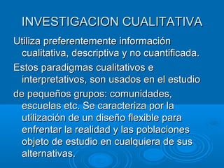 INVESTIGACION CUALITATIVAINVESTIGACION CUALITATIVA
Utiliza preferentemente informaciónUtiliza preferentemente información
cualitativa, descriptiva y no cuantificada.cualitativa, descriptiva y no cuantificada.
Estos paradigmas cualitativos eEstos paradigmas cualitativos e
interpretativos, son usados en el estudiointerpretativos, son usados en el estudio
de pequeños grupos: comunidades,de pequeños grupos: comunidades,
escuelas etc. Se caracteriza por laescuelas etc. Se caracteriza por la
utilización de un diseño flexible parautilización de un diseño flexible para
enfrentar la realidad y las poblacionesenfrentar la realidad y las poblaciones
objeto de estudio en cualquiera de susobjeto de estudio en cualquiera de sus
alternativas.alternativas.
 