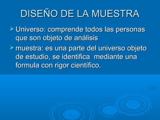 DISEÑO DE LA MUESTRADISEÑO DE LA MUESTRA
 Universo: comprende todos las personasUniverso: comprende todos las personas
que son objeto de análisisque son objeto de análisis
 muestra: es una parte del universo objetomuestra: es una parte del universo objeto
de estudio, se identifica mediante unade estudio, se identifica mediante una
formula con rigor científico.formula con rigor científico.
 