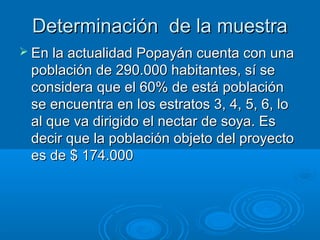 Determinación de la muestraDeterminación de la muestra
 En la actualidad Popayán cuenta con unaEn la actualidad Popayán cuenta con una
población de 290.000 habitantes, sí sepoblación de 290.000 habitantes, sí se
considera que el 60% de está poblaciónconsidera que el 60% de está población
se encuentra en los estratos 3, 4, 5, 6, lose encuentra en los estratos 3, 4, 5, 6, lo
al que va dirigido el nectar de soya. Esal que va dirigido el nectar de soya. Es
decir que la población objeto del proyectodecir que la población objeto del proyecto
es de $ 174.000es de $ 174.000
 