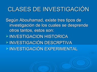 CLASES DE INVESTIGACIÓNCLASES DE INVESTIGACIÓN
Según Abouhamad, existe tres tipos deSegún Abouhamad, existe tres tipos de
investigación de los cuales se desprendeinvestigación de los cuales se desprende
otros tantos, estos son:otros tantos, estos son:
 INVESTIGACION HISTORICAINVESTIGACION HISTORICA
 INVESTIGACIÓN DESCRPTIVAINVESTIGACIÓN DESCRPTIVA
 INVESTIGACIÓN EXPERIMENTALINVESTIGACIÓN EXPERIMENTAL
 