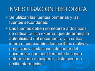 INVESTIGACION HISTORICAINVESTIGACION HISTORICA
 Se utilizan las fuentes primarias y lasSe utilizan las fuentes primarias y las
fuentes secundarias.fuentes secundarias.
 Las fuentes deben someterse a dos tiposLas fuentes deben someterse a dos tipos
de crítica: crítica externa, que determina lade crítica: crítica externa, que determina la
autenticidad del documento; y la críticaautenticidad del documento; y la crítica
interna, que examina los posibles motivos,interna, que examina los posibles motivos,
prejuicios y limitaciones del autor delprejuicios y limitaciones del autor del
documento que posiblemente lo hayandocumento que posiblemente lo hayan
determinado a exagerar, distorsionar udeterminado a exagerar, distorsionar u
omitir información.omitir información.
 