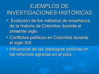 EJEMPLOS DEEJEMPLOS DE
INVESTIGACIONES HISTÓRICASINVESTIGACIONES HISTÓRICAS
 Evolución de los métodos de enseñanzaEvolución de los métodos de enseñanza
de la historia de Colombia durante elde la historia de Colombia durante el
presente siglo.presente siglo.
 Conflictos políticos en Colombia duranteConflictos políticos en Colombia durante
el siglo XIX.el siglo XIX.
 Influencias de las ideologías políticas enInfluencias de las ideologías políticas en
las reformas agrarias en el país.las reformas agrarias en el país.
 