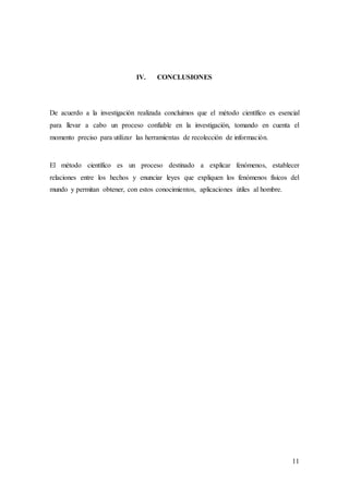 11
IV. CONCLUSIONES
De acuerdo a la investigación realizada concluimos que el método científico es esencial
para llevar a cabo un proceso confiable en la investigación, tomando en cuenta el
momento preciso para utilizar las herramientas de recolección de información.
El método científico es un proceso destinado a explicar fenómenos, establecer
relaciones entre los hechos y enunciar leyes que expliquen los fenómenos físicos del
mundo y permitan obtener, con estos conocimientos, aplicaciones útiles al hombre.
 