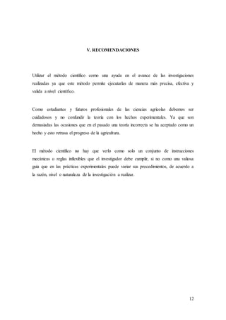 12
V. RECOMENDACIONES
Utilizar el método científico como una ayuda en el avance de las investigaciones
realizadas ya que este método permite ejecutarlas de manera más precisa, efectiva y
valida a nivel científico.
Como estudiantes y futuros profesionales de las ciencias agrícolas debemos ser
cuidadosos y no confundir la teoría con los hechos experimentales. Ya que son
demasiadas las ocasiones que en el pasado una teoría incorrecta se ha aceptado como un
hecho y esto retrasa el progreso de la agricultura.
El método científico no hay que verlo como solo un conjunto de instrucciones
mecánicas o reglas inflexibles que el investigador debe cumplir, si no como una valiosa
guía que en las prácticas experimentales puede variar sus procedimientos, de acuerdo a
la razón, nivel o naturaleza de la investigación a realizar.
 