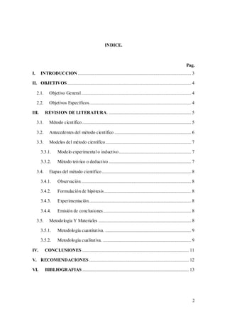 2
INDICE.
Pag.
I. INTRODUCCION ................................................................................................... 3
II. OBJETIVOS ............................................................................................................ 4
2.1. Objetivo General................................................................................................ 4
2.2. Objetivos Específicos......................................................................................... 4
III. REVISION DE LITERATURA. ........................................................................ 5
3.1. Método científico ............................................................................................... 5
3.2. Antecedentes del método científico ................................................................... 6
3.3. Modelos del método científico........................................................................... 7
3.3.1. Modelo experimental o inductivo............................................................... 7
3.3.2. Método teórico o deductivo ........................................................................ 7
3.4. Etapas del método científico.............................................................................. 8
3.4.1. Observación................................................................................................ 8
3.4.2. Formulación de hipótesis............................................................................ 8
3.4.3. Experimentación......................................................................................... 8
3.4.4. Emisión de conclusiones............................................................................. 8
3.5. Metodología Y Materiales ................................................................................. 8
3.5.1. Metodología cuantitativa. ........................................................................... 9
3.5.2. Metodología cualitativa. ............................................................................. 9
IV. CONCLUSIONES ............................................................................................. 11
V. RECOMENDACIONES ....................................................................................... 12
VI. BIBLIOGRAFIAS ............................................................................................. 13
 