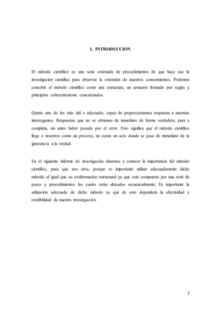 3
I. INTRODUCCION
El método científico es una serie ordenada de procedimientos de que hace uso la
investigación científica para observar la extensión de nuestros conocimientos. Podemos
concebir el método científico como una estructura, un armazón formado por reglas y
principios coherentemente concatenados.
Quizás uno de los más útil o adecuado, capaz de proporcionarnos respuesta a nuestras
interrogantes. Respuestas que no se obtienen de inmediato de forma verdadera, pura y
completa, sin antes haber pasado por el error. Esto significa que el método científico
llega a nosotros como un proceso, no como un acto donde se pasa de inmediato de la
ignorancia a la verdad.
En el siguiente informe de investigación daremos a conocer la importancia del método
científico, para que nos sirve, porque es importante utilizar adecuadamente dicho
método al igual que su conformación estructural ya que está compuesto por una serie de
pasos y procedimientos los cuales están ubicados secuencialmente. Es importante la
utilización adecuada de dicho método ya que de esto dependerá la efectividad y
credibilidad de nuestra investigación.
 