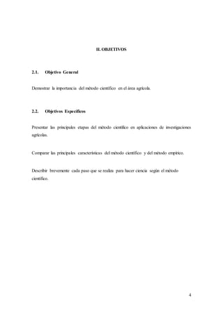4
II. OBJETIVOS
2.1. Objetivo General
Demostrar la importancia del método científico en el área agrícola.
2.2. Objetivos Específicos
Presentar las principales etapas del método científico en aplicaciones de investigaciones
agrícolas.
Comparar las principales características del método científico y del método empírico.
Describir brevemente cada paso que se realiza para hacer ciencia según el método
científico.
 