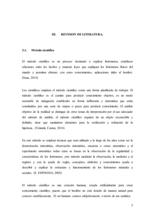 5
III. REVISION DE LITERATURA.
3.1. Método científico
El método científico es un proceso destinado a explicar fenómenos, establecer
relaciones entre los hechos y enunciar leyes que expliquen los fenómenos físicos del
mundo y permitan obtener, con estos conocimientos, aplicaciones útiles al hombre.
(Sane, 2014)
Los científicos emplean el método científico como una forma planificada de trabajar. El
método científico es el camino para producir conocimiento objetivo, es un modo
razonable de indagación establecido en forma deliberada y sistemática que están
constituidos por una serie de etapas o pasos para producir conocimiento. El análisis
objetivo de la realidad se distingue de otros temas de interpretación por el uso adecuado
del método de análisis, el método científico requiere de un objeto reconocible y
definido, tiene que suministrar elementos para la verificación y refutación de la
hipótesis. (Yolanda Castan, 2014)
En este método se emplean técnicas que sean utilizado a lo largo de los años como ser la
demostración sistemática, observación sistemática, encuesta o censo sistemático y el
experimento sistemático todas estas se basan en la observación de la regularidad y
características de los fenómenos, este método mediante la observación, la medición y el
registro y con la ayuda de reglas, conceptos, símbolos y conocimientos ayuda a
describir y explicar la estructura y funcionamiento de los fenómenos naturales y
sociales. (E. ESPINOSA, 2005)
El método científico es una creación humana, creada artificialmente para crear
conocimiento científico, puesto que el hombre no está dotado de manera natural para
conocer científicamente. El ser humano conoce subjetivamente a través de sus sentidos.
 