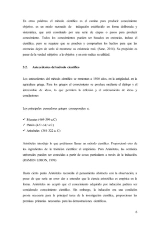 6
En otras palabras el método científico es el camino para producir conocimiento
objetivo, es un modo razonado de indagación establecido en forma deliberada y
sistemática, que está constituido por una serie de etapas o pasos para producir
conocimiento. Todos los conocimientos pueden ser basados en creencias, incluso el
científico, pero se requiere que se prueben y comprueben los hechos para que las
creencias dejen de serlo al mostrarse su existencia real. (Sane, 2014). Su propósito es
pasar de la verdad subjetiva a la objetiva y en esto radica su utilidad.
3.2. Antecedentes del método científico
Los antecedentes del método científico se remontan a 1500 años, en la antigüedad, en la
agricultura griega. Para los griegos el conocimiento se produce mediante el dialogo y el
intercambio de ideas, lo que permiten la reflexión y el ordenamiento de ideas y
conclusiones
Los principales pensadores griegos corresponden a:
 Sócrates (469-399 a.C)
 Platón (427-347 a.C)
 Aristóteles (384-322 a. C)
Aristóteles introdujo lo que podríamos llamar un método científico. Proporcionó otro de
los ingredientes de la tradición científica: el empirismo. Para Aristóteles, las verdades
universales pueden ser conocidas a partir de cosas particulares a través de la inducción.
(RAMON LIMON, 1999)
Hasta cierto punto Aristóteles reconcilia el pensamiento abstracto con la observación, a
pesar de que sería un error dar a entender que la ciencia aristotélica es empírica en la
forma. Aristóteles no aceptó que el conocimiento adquirido por inducción pudiera ser
considerado conocimiento científico. Sin embargo, la inducción era una condición
previa necesaria para la principal tarea de la investigación científica, proporcionar las
premisas primarias necesarias para las demostraciones científicas.
 