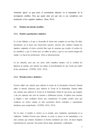 7
Aristóteles ignoró en gran parte el razonamiento inductivo en el tratamiento de la
investigación científica. Para que quede claro por qué esto es así, considérese esta
declaración en los segundos analíticos. (Sane, 2014)
3.3. Modelos del método científico
3.3.1. Modelo experimental o inductivo
Es el más utilizado y el que se desarrolla de forma más completa en este blog. De niños
aprendemos así al hacer una observación nuestros sensores (los sentidos) mandan los
impulsos originados al córtex cerebral (fina capa de neuronas que recubre el cerebro de
los mamíferos y que se formó hace un millón de años) y aquí se crea nuestra imagen del
mundo y se hacen las predicciones sobre su funcionamiento.
La ley inducida, para que sea cierta, debe cumplirse siempre. Así se confirma las
hipótesis de partida, este método nos induce al descubrimiento de una Teoría por medio
de las experiencias. (TAPER, LELE, 2014)
3.3.2. Método teórico o deductivo
Newton utilizó este método para elaborar la teoría de la Gravitación Universal. Einstein
utilizó el método deductivo para elaborar la Teoría de la Relatividad. Einstein utilizó
este método para elaborar la Teoría de la Relatividad. Partió de una teoría, que imaginó,
y dio por supuesto una serie de axiomas o definiciones previas. Al aplicar estos axiomas
se llegaba a unos resultados (leyes) que contradecían “el sentido común”, pero que
resultaron ser ciertos cuando en años posteriores fueron sometidos a experimentos
diseñados para comprobarlos. (TAPER, LELE, 2014).
Por lo tanto, el modelo es teórico en su partida, pero totalmente experimental en su
validación. También Newton para elaborar su teoría se apoyó en las matemáticas y en
unos axiomas que enunció, basándose en hechos estudiados por otros, sin hacer ninguna
experimentación personal. Sus teorías fueron luego plenamente confirmadas.
 