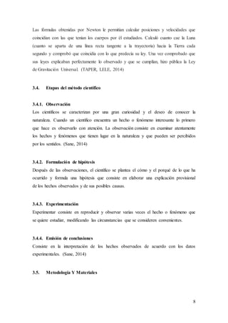 8
Las fórmulas obtenidas por Newton le permitían calcular posiciones y velocidades que
coincidían con las que tenían los cuerpos por él estudiados. Calculó cuanto cae la Luna
(cuanto se aparta de una línea recta tangente a la trayectoria) hacia la Tierra cada
segundo y comprobó que coincidía con lo que predecía su ley. Una vez comprobado que
sus leyes explicaban perfectamente lo observado y que se cumplían, hizo pública la Ley
de Gravitación Universal. (TAPER, LELE, 2014)
3.4. Etapas del método científico
3.4.1. Observación
Los científicos se caracterizan por una gran curiosidad y el deseo de conocer la
naturaleza. Cuando un científico encuentra un hecho o fenómeno interesante lo primero
que hace es observarlo con atención. La observación consiste en examinar atentamente
los hechos y fenómenos que tienen lugar en la naturaleza y que pueden ser percibidos
por los sentidos. (Sane, 2014)
3.4.2. Formulación de hipótesis
Después de las observaciones, el científico se plantea el cómo y el porqué de lo que ha
ocurrido y formula una hipótesis que consiste en elaborar una explicación provisional
de los hechos observados y de sus posibles causas.
3.4.3. Experimentación
Experimentar consiste en reproducir y observar varias veces el hecho o fenómeno que
se quiere estudiar, modificando las circunstancias que se consideren convenientes.
3.4.4. Emisión de conclusiones
Consiste en la interpretación de los hechos observados de acuerdo con los datos
experimentales. (Sane, 2014)
3.5. Metodología Y Materiales
 
