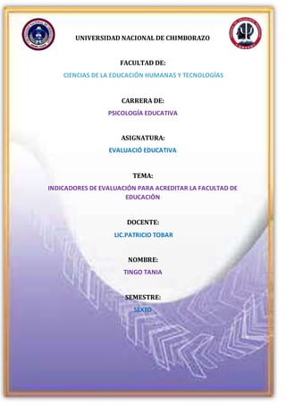 UNIVERSIDAD NACIONAL DE CHIMBORAZO
FACULTAD DE:
CIENCIAS DE LA EDUCACIÓN HUMANAS Y TECNOLOGÍAS
CARRERA DE:
PSICOLOGÍA EDUCATIVA
ASIGNATURA:
EVALUACIÓ EDUCATIVA
TEMA:
INDICADORES DE EVALUACIÓN PARA ACREDITAR LA FACULTAD DE
EDUCACIÒN
DOCENTE:
LIC.PATRICIO TOBAR
NOMBRE:
TINGO TANIA
SEMESTRE:
SEXTO
 