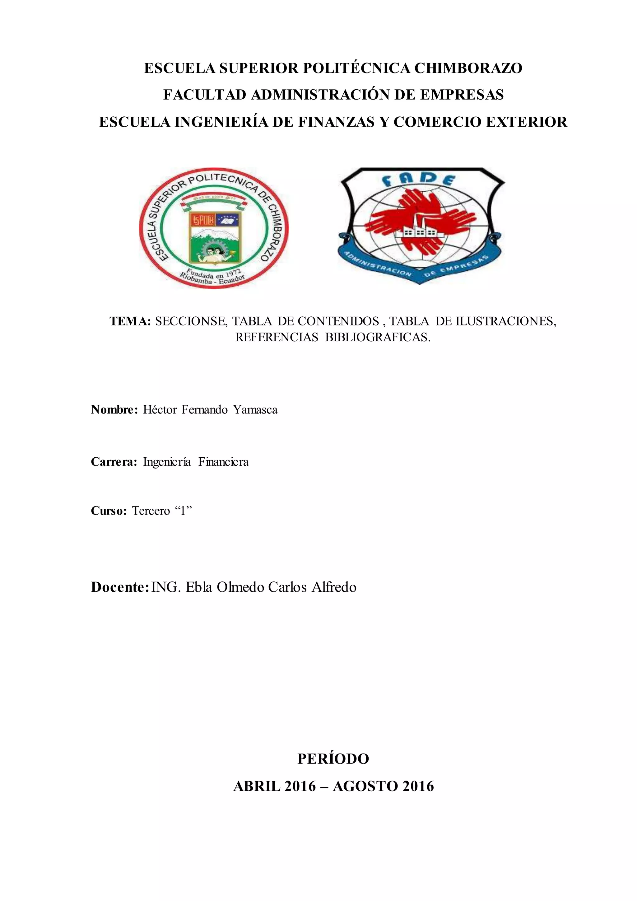 ESCUELA SUPERIOR POLITÉCNICA CHIMBORAZO
FACULTAD ADMINISTRACIÓN DE EMPRESAS
ESCUELA INGENIERÍA DE FINANZAS Y COMERCIO EXTERIOR
TEMA: SECCIONSE, TABLA DE CONTENIDOS , TABLA DE ILUSTRACIONES,
REFERENCIAS BIBLIOGRAFICAS.
Nombre: Héctor Fernando Yamasca
Carrera: Ingeniería Financiera
Curso: Tercero “1”
Docente:ING. Ebla Olmedo Carlos Alfredo
PERÍODO
ABRIL 2016 – AGOSTO 2016
 
