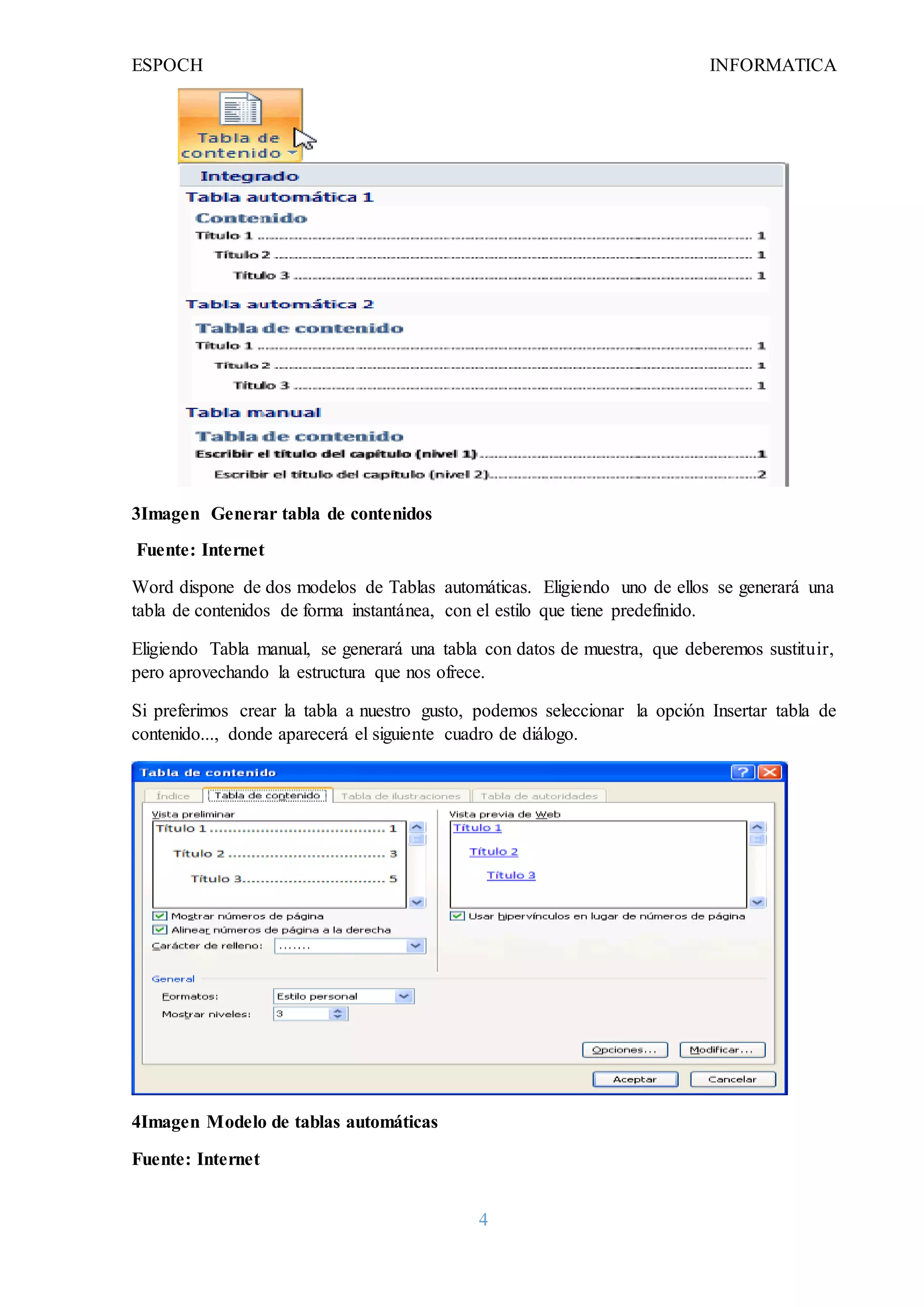 ESPOCH INFORMATICA
4
3Imagen Generar tabla de contenidos
Fuente: Internet
Word dispone de dos modelos de Tablas automáticas. Eligiendo uno de ellos se generará una
tabla de contenidos de forma instantánea, con el estilo que tiene predefinido.
Eligiendo Tabla manual, se generará una tabla con datos de muestra, que deberemos sustituir,
pero aprovechando la estructura que nos ofrece.
Si preferimos crear la tabla a nuestro gusto, podemos seleccionar la opción Insertar tabla de
contenido..., donde aparecerá el siguiente cuadro de diálogo.
4Imagen Modelo de tablas automáticas
Fuente: Internet
 