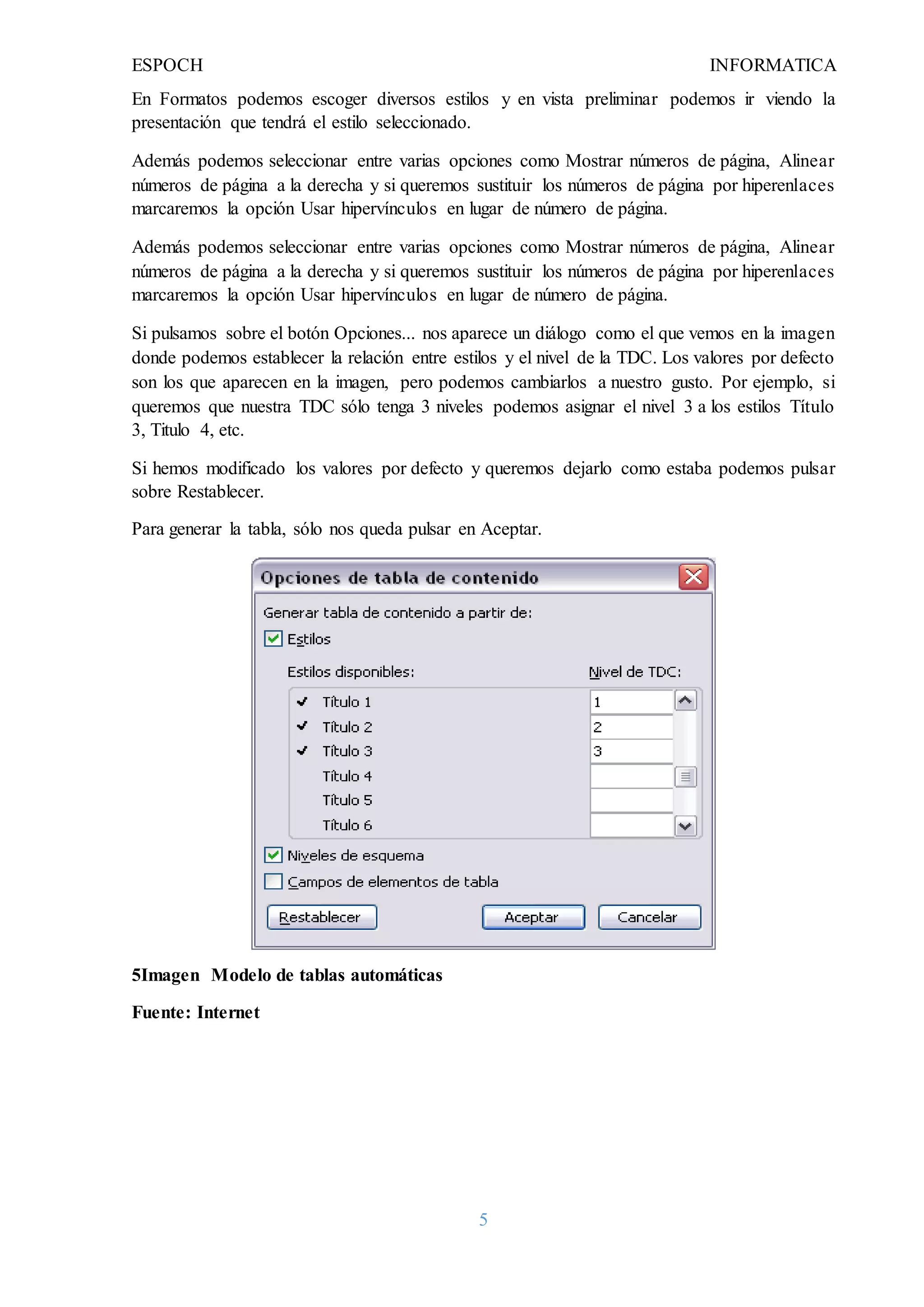 ESPOCH INFORMATICA
5
En Formatos podemos escoger diversos estilos y en vista preliminar podemos ir viendo la
presentación que tendrá el estilo seleccionado.
Además podemos seleccionar entre varias opciones como Mostrar números de página, Alinear
números de página a la derecha y si queremos sustituir los números de página por hiperenlaces
marcaremos la opción Usar hipervínculos en lugar de número de página.
Además podemos seleccionar entre varias opciones como Mostrar números de página, Alinear
números de página a la derecha y si queremos sustituir los números de página por hiperenlaces
marcaremos la opción Usar hipervínculos en lugar de número de página.
Si pulsamos sobre el botón Opciones... nos aparece un diálogo como el que vemos en la imagen
donde podemos establecer la relación entre estilos y el nivel de la TDC. Los valores por defecto
son los que aparecen en la imagen, pero podemos cambiarlos a nuestro gusto. Por ejemplo, si
queremos que nuestra TDC sólo tenga 3 niveles podemos asignar el nivel 3 a los estilos Título
3, Titulo 4, etc.
Si hemos modificado los valores por defecto y queremos dejarlo como estaba podemos pulsar
sobre Restablecer.
Para generar la tabla, sólo nos queda pulsar en Aceptar.
5Imagen Modelo de tablas automáticas
Fuente: Internet
 