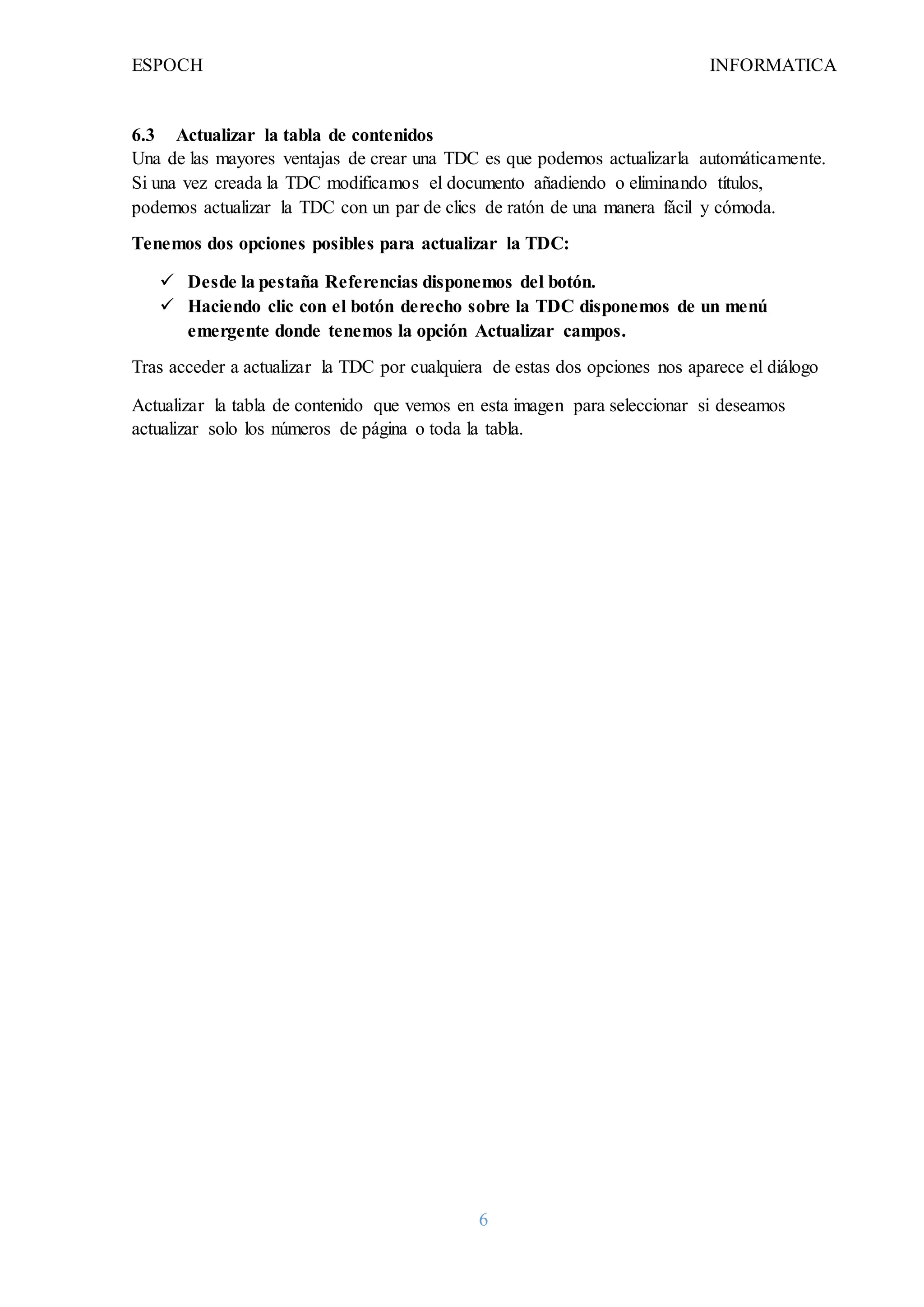 ESPOCH INFORMATICA
6
6.3 Actualizar la tabla de contenidos
Una de las mayores ventajas de crear una TDC es que podemos actualizarla automáticamente.
Si una vez creada la TDC modificamos el documento añadiendo o eliminando títulos,
podemos actualizar la TDC con un par de clics de ratón de una manera fácil y cómoda.
Tenemos dos opciones posibles para actualizar la TDC:
 Desde la pestaña Referencias disponemos del botón.
 Haciendo clic con el botón derecho sobre la TDC disponemos de un menú
emergente donde tenemos la opción Actualizar campos.
Tras acceder a actualizar la TDC por cualquiera de estas dos opciones nos aparece el diálogo
Actualizar la tabla de contenido que vemos en esta imagen para seleccionar si deseamos
actualizar solo los números de página o toda la tabla.
 