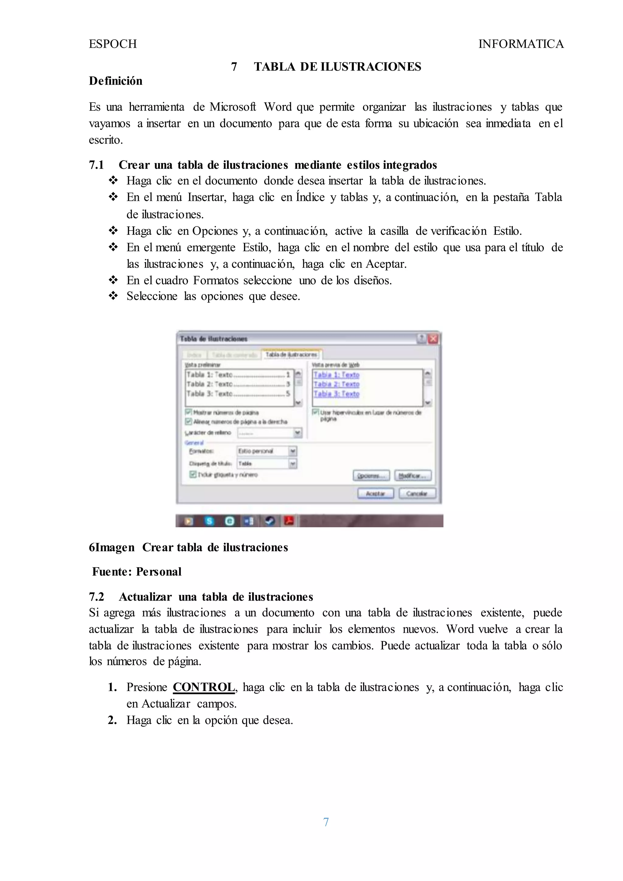ESPOCH INFORMATICA
7
7 TABLA DE ILUSTRACIONES
Definición
Es una herramienta de Microsoft Word que permite organizar las ilustraciones y tablas que
vayamos a insertar en un documento para que de esta forma su ubicación sea inmediata en el
escrito.
7.1 Crear una tabla de ilustraciones mediante estilos integrados
 Haga clic en el documento donde desea insertar la tabla de ilustraciones.
 En el menú Insertar, haga clic en Índice y tablas y, a continuación, en la pestaña Tabla
de ilustraciones.
 Haga clic en Opciones y, a continuación, active la casilla de verificación Estilo.
 En el menú emergente Estilo, haga clic en el nombre del estilo que usa para el título de
las ilustraciones y, a continuación, haga clic en Aceptar.
 En el cuadro Formatos seleccione uno de los diseños.
 Seleccione las opciones que desee.
6Imagen Crear tabla de ilustraciones
Fuente: Personal
7.2 Actualizar una tabla de ilustraciones
Si agrega más ilustraciones a un documento con una tabla de ilustraciones existente, puede
actualizar la tabla de ilustraciones para incluir los elementos nuevos. Word vuelve a crear la
tabla de ilustraciones existente para mostrar los cambios. Puede actualizar toda la tabla o sólo
los números de página.
1. Presione CONTROL, haga clic en la tabla de ilustraciones y, a continuación, haga clic
en Actualizar campos.
2. Haga clic en la opción que desea.
 