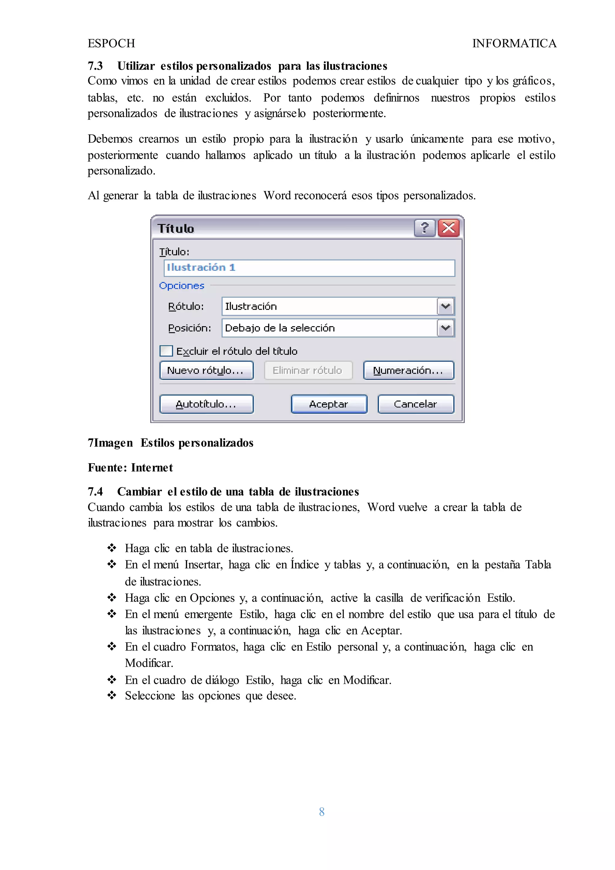 ESPOCH INFORMATICA
8
7.3 Utilizar estilos personalizados para las ilustraciones
Como vimos en la unidad de crear estilos podemos crear estilos de cualquier tipo y los gráficos,
tablas, etc. no están excluidos. Por tanto podemos definirnos nuestros propios estilos
personalizados de ilustraciones y asignárselo posteriormente.
Debemos crearnos un estilo propio para la ilustración y usarlo únicamente para ese motivo,
posteriormente cuando hallamos aplicado un título a la ilustración podemos aplicarle el estilo
personalizado.
Al generar la tabla de ilustraciones Word reconocerá esos tipos personalizados.
7Imagen Estilos personalizados
Fuente: Internet
7.4 Cambiar el estilo de una tabla de ilustraciones
Cuando cambia los estilos de una tabla de ilustraciones, Word vuelve a crear la tabla de
ilustraciones para mostrar los cambios.
 Haga clic en tabla de ilustraciones.
 En el menú Insertar, haga clic en Índice y tablas y, a continuación, en la pestaña Tabla
de ilustraciones.
 Haga clic en Opciones y, a continuación, active la casilla de verificación Estilo.
 En el menú emergente Estilo, haga clic en el nombre del estilo que usa para el título de
las ilustraciones y, a continuación, haga clic en Aceptar.
 En el cuadro Formatos, haga clic en Estilo personal y, a continuación, haga clic en
Modificar.
 En el cuadro de diálogo Estilo, haga clic en Modificar.
 Seleccione las opciones que desee.
 