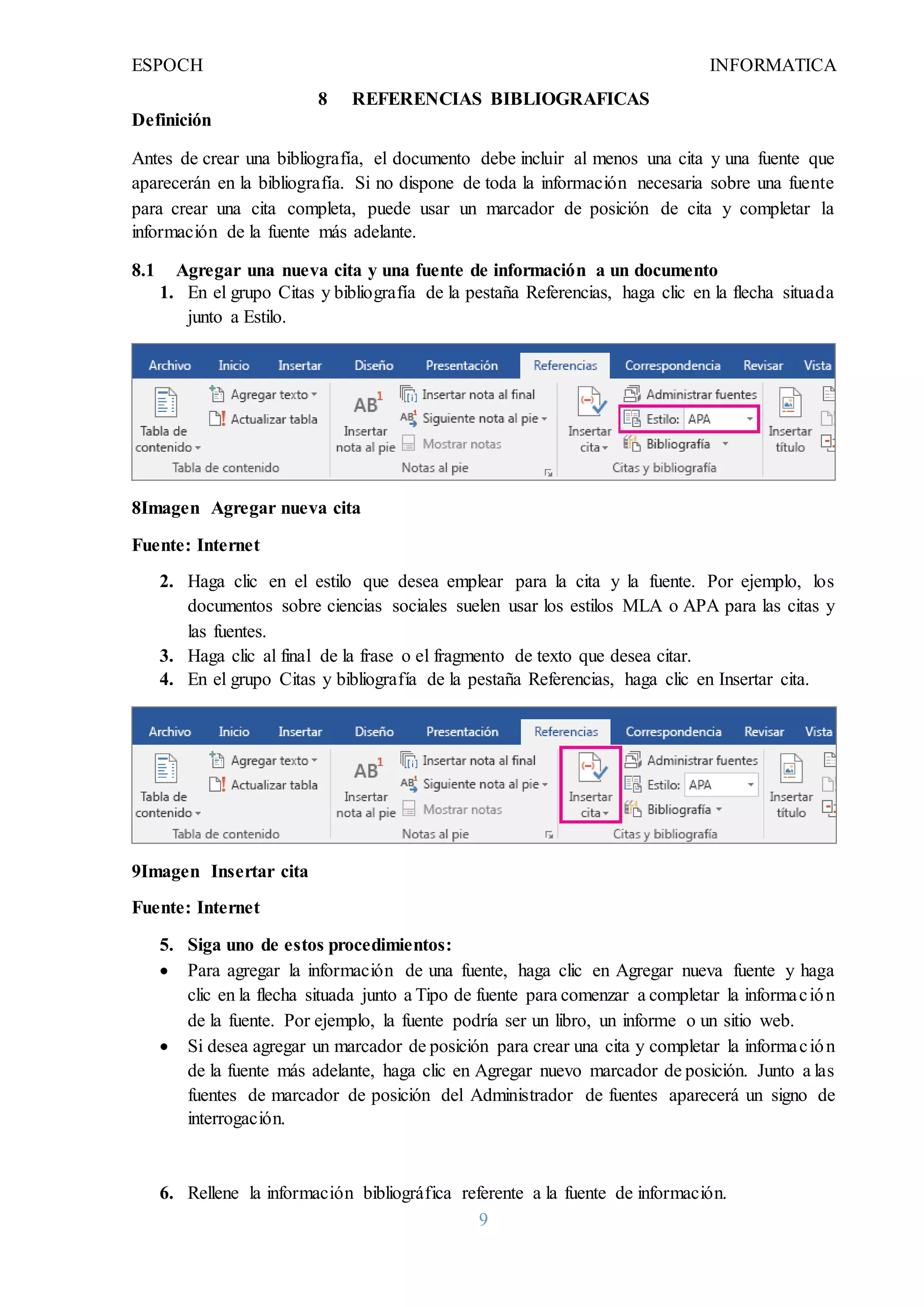ESPOCH INFORMATICA
9
8 REFERENCIAS BIBLIOGRAFICAS
Definición
Antes de crear una bibliografía, el documento debe incluir al menos una cita y una fuente que
aparecerán en la bibliografía. Si no dispone de toda la información necesaria sobre una fuente
para crear una cita completa, puede usar un marcador de posición de cita y completar la
información de la fuente más adelante.
8.1 Agregar una nueva cita y una fuente de información a un documento
1. En el grupo Citas y bibliografía de la pestaña Referencias, haga clic en la flecha situada
junto a Estilo.
8Imagen Agregar nueva cita
Fuente: Internet
2. Haga clic en el estilo que desea emplear para la cita y la fuente. Por ejemplo, los
documentos sobre ciencias sociales suelen usar los estilos MLA o APA para las citas y
las fuentes.
3. Haga clic al final de la frase o el fragmento de texto que desea citar.
4. En el grupo Citas y bibliografía de la pestaña Referencias, haga clic en Insertar cita.
9Imagen Insertar cita
Fuente: Internet
5. Siga uno de estos procedimientos:
 Para agregar la información de una fuente, haga clic en Agregar nueva fuente y haga
clic en la flecha situada junto a Tipo de fuente para comenzar a completar la información
de la fuente. Por ejemplo, la fuente podría ser un libro, un informe o un sitio web.
 Si desea agregar un marcador de posición para crear una cita y completar la información
de la fuente más adelante, haga clic en Agregar nuevo marcador de posición. Junto a las
fuentes de marcador de posición del Administrador de fuentes aparecerá un signo de
interrogación.
6. Rellene la información bibliográfica referente a la fuente de información.
 